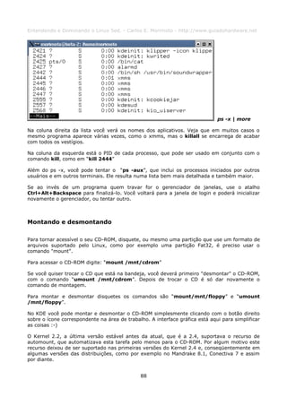 Entendendo e Dominando o Linux 5ed. - Carlos E. Morimoto - http://www.guiadohardware.net




                                                                              ps -x | more

Na coluna direita da lista você verá os nomes dos aplicativos. Veja que em muitos casos o
mesmo programa aparece várias vezes, como o xmms, mas o killall se encarrega de acabar
com todos os vestígios.

Na coluna da esquerda está o PID de cada processo, que pode ser usado em conjunto com o
comando kill, como em “kill 2444”

Além do ps -x, você pode tentar o “ps -aux”, que inclui os processos iniciados por outros
usuários e em outros terminais. Ele resulta numa lista bem mais detalhada e também maior.

Se ao invés de um programa quem travar for o gerenciador de janelas, use o atalho
Ctrl+Alt+Backspace para finalizá-lo. Você voltará para a janela de login e poderá inicializar
novamente o gerenciador, ou tentar outro.



Montando e desmontando

Para tornar acessível o seu CD-ROM, disquete, ou mesmo uma partição que use um formato de
arquivos suportado pelo Linux, como por exemplo uma partição Fat32, é preciso usar o
comando "mount".

Para acessar o CD-ROM digite: “mount /mnt/cdrom”

Se você quiser trocar o CD que está na bandeja, você deverá primeiro "desmontar" o CD-ROM,
com o comando “umount /mnt/cdrom”. Depois de trocar o CD é só dar novamente o
comando de montagem.

Para montar e desmontar disquetes os comandos são “mount/mnt/floppy” e “umount
/mnt/floppy”.

No KDE você pode montar e desmontar o CD-ROM simplesmente clicando com o botão direito
sobre o ícone correspondente na área de trabalho. A interface gráfica está aqui para simplificar
as coisas :-)

O Kernel 2.2, a última versão estável antes da atual, que é a 2.4, suportava o recurso de
automount, que automatizava esta tarefa pelo menos para o CD-ROM. Por algum motivo este
recurso deixou de ser suportado nas primeiras versões do Kernel 2.4 e, conseqüentemente em
algumas versões das distribuições, como por exemplo no Mandrake 8.1, Conectiva 7 e assim
por diante.


                                              88
 