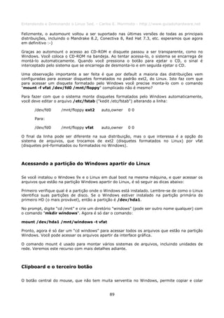 Entendendo e Dominando o Linux 5ed. - Carlos E. Morimoto - http://www.guiadohardware.net

Felizmente, o automount voltou a ser suportado nas últimas versões de todas as principais
distribuições, incluindo o Mandrake 8.2, Conectiva 8, Red Hat 7.3, etc. esperamos que agora
em definitivo :-)

Graças ao automount o acesso ao CD-ROM e disquete passou a ser transparente, como no
Windows. Você coloca o CD-ROM na bandeja. Ao tentar acessa-lo, o sistema se encarrega de
montá-lo automaticamente. Quando você pressiona o botão para ejetar o CD, o sinal é
interceptado pelo sistema que se encarrega de desmonta-lo e em seguida ejetar o CD.

Uma observação importante a ser feita é que por default a maioria das distribuições vem
configuradas para acessar disquetes formatados no padrão ext2, do Linux. Isto faz com que
para acessar um disquete formatado pelo Windows você precise monta-lo com o comando
"mount -f vfat /dev/fd0 /mnt/floppy" complicado não é mesmo?

Para fazer com que o sistema monte disquetes formatados pelo Windows automaticamente,
você deve editar o arquivo /etc/fstab ("kedit /etc/fstab") alterando a linha:

      /dev/fd0      /mnt/floppy ext2     auto,owner   00

      Para:

      /dev/fd0      /mnt/floppy vfat     auto,owner   00

O final da linha pode ser diferente na sua distribuição, mas o que interessa é a opção do
sistema de arquivos, que trocamos de ext2 (disquetes formatados no Linux) por vfat
(disquetes pré-formatados ou formatados no Windows).



Acessando a partição do Windows apartir do Linux

Se você instalou o Windows 9x e o Linux em dual boot na mesma máquina, e quer acessar os
arquivos que estão na partição Windows apartir do Linux, é só seguir as dicas abaixo:

Primeiro verifique qual é a partição onde o Windows está instalado. Lembre-se de como o Linux
identifica suas partições de disco. Se o Windows estiver instalado na partição primária do
primeiro HD (o mais provável), então a partição é /dev/hda1.

No prompt, digite “cd /mnt” e crie um diretório "windows" (pode ser outro nome qualquer) com
o comando "mkdir windows". Agora é só dar o comando:

mount /dev/hda1 /mnt/windows -t vfat

Pronto, agora é só dar um “cd windows” para acessar todos os arquivos que estão na partição
Windows. Você pode acessar os arquivos apartir da interface gráfica.

O comando mount é usado para montar vários sistemas de arquivos, incluindo unidades de
rede. Veremos este recurso com mais detalhes adiante.



Clipboard e o terceiro botão

O botão central do mouse, que não tem muita serventia no Windows, permite copiar e colar


                                             89
 