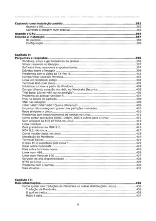 Entendendo e Dominando o Linux 5ed. - Carlos E. Morimoto - http://www.guiadohardware.net

Copiando uma instalação padrão.............................................................................382
       Usando o DD..................................................................................................382
       Salvando a imagem num arquivo......................................................................383
Usando o G4U..........................................................................................................384
Criando a instalação ...............................................................................................387
       Os pacotes.....................................................................................................388
       Configuração .................................................................................................389



Capítulo 9:
Perguntas e respostas.............................................................................................396
     Windows, Linux e gerenciadores de janelas ...........................................................396
     Vídeo tremendo no Knoppix.................................................................................397
     Software livre, economia e oportunidades..............................................................397
     Dúvidas sobre o Knoppix .....................................................................................399
     Problemas com o vídeo da TX-Pro II......................................................................401
     Compartilhar conexão Wireless.............................................................................401
     Linux em Notebook antigo ...................................................................................402
     Terminal Web com Linux......................................................................................403
     Inicializar o Linux a partir do Windows...................................................................404
     Compartilhando conexão via rádio no Mandrake Security.........................................405
     Trial boot: Lilo no MBR ou na partição?..................................................................406
     Problema ao acessar servidor X............................................................................407
     Erro na tabela de partição....................................................................................408
     VNC nas estações ...............................................................................................408
     i386? i468? i586? i686? Qual a diferença?..............................................................409
     Usuários não conseguem gravar nas partições montadas.........................................410
     Rede Windows x Linux.........................................................................................410
     Problemas com reconhecimento de senhas no Linux................................................412
     Como portar aplicações ODBC, Delphi, DOS e outros para o Linux.............................412
     Som onboard da ECS KT7S5A no Linux .................................................................413
     Linux Instável ....................................................................................................414
     Dois gravadores no MDK 8.2................................................................................416
     MDK 8.2 não inicia..............................................................................................417
     Como instalar jogos no Linux................................................................................418
     Instalação do Mandrake ......................................................................................419
     Terminal Server..................................................................................................421
     O meu PC é suportado pelo Linux?........................................................................422
     Dicas sobre Cybercafé.........................................................................................423
     Mais sobre terminais leves ..................................................................................426
     Linux num 486...................................................................................................426
     Linux num Pentium 100 ......................................................................................427
     Servidor de alta disponibilidade ...........................................................................428
     NTFS no Linux ...................................................................................................429
     Problema com o Samba.......................................................................................430
     Mais dúvidas......................................................................................................431



Capítulo 10:
Mais informações....................................................................................................436
     Como ajudar nas traduções do Mandrake (e outras distribuições Linux).....................436
        Tradução da Mandrake.....................................................................................436
        O quê se traduz..............................................................................................436
        Mãos à obra...................................................................................................437


                                                            9
 