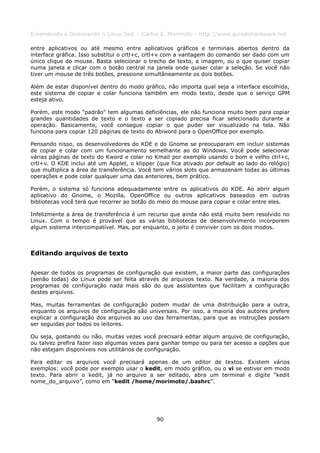 Entendendo e Dominando o Linux 5ed. - Carlos E. Morimoto - http://www.guiadohardware.net

entre aplicativos ou até mesmo entre aplicativos gráficos e terminais abertos dentro da
interface gráfica. Isso substitui o crtl+c, crtl+v com a vantagem do comando ser dado com um
único clique do mouse. Basta selecionar o trecho de texto, a imagem, ou o que quiser copiar
numa janela e clicar com o botão central na janela onde quiser colar a seleção. Se você não
tiver um mouse de três botões, pressione simultâneamente os dois botões.

Além de estar disponível dentro do modo gráfico, não importa qual seja a interface escolhida,
este sistema de copiar e colar funciona também em modo texto, desde que o serviço GPM
esteja ativo.

Porém, este modo "padrão" tem algumas deficiências, ele não funciona muito bem para copiar
grandes quantidades de texto e o texto a ser copiado precisa ficar selecionado durante a
operação. Basicamente, você consegue copiar o que puder ser visualizado na tela. Não
funciona para copiar 120 páginas de texto do Abiword para o OpenOffice por exemplo.

Pensando nisso, os desenvolvedores do KDE e do Gnome se preocuparam em incluir sistemas
de copiar e colar com um funcionamento semelhante ao do Windows. Você pode selecionar
várias páginas de texto do Kword e colar no Kmail por exemplo usando o bom e velho ctrl+c,
crtl+v. O KDE inclui até um Applet, o klipper (que fica ativado por default ao lado do relógio)
que multiplica a área de transferência. Você tem vários slots que armazenam todas as últimas
operações e pode colar qualquer uma das anteriores, bem prático.

Porém, o sistema só funciona adequadamente entre os aplicativos do KDE. Ao abrir algum
aplicativo do Gnome, o Mozilla, OpenOffice ou outros aplicativos baseados em outras
bibliotecas você terá que recorrer ao botão do meio do mouse para copiar e colar entre eles.

Infelizmente a área de transferência é um recurso que ainda não está muito bem resolvido no
Linux. Com o tempo é provável que as várias bibliotecas de desenvolvimento incorporem
algum sistema intercompatível. Mas, por enquanto, o jeito é conviver com os dois modos.



Editando arquivos de texto

Apesar de todos os programas de configuração que existem, a maior parte das configurações
(senão todas) do Linux pode ser feita através de arquivos texto. Na verdade, a maioria dos
programas de configuração nada mais são do que assistentes que facilitam a configuração
destes arquivos.

Mas, muitas ferramentas de configuração podem mudar de uma distribuição para a outra,
enquanto os arquivos de configuração são universais. Por isso, a maioria dos autores prefere
explicar a configuração dos arquivos ao uso das ferramentas, para que as instruções possam
ser seguidas por todos os leitores.

Ou seja, gostando ou não, muitas vezes você precisará editar algum arquivo de configuração,
ou talvez prefira fazer isso algumas vezes para ganhar tempo ou para ter acesso a opções que
não estejam disponíveis nos utilitários de configuração.

Para editar os arquivos você precisará apenas de um editor de textos. Existem vários
exemplos: você pode por exemplo usar o kedit, em modo gráfico, ou o vi se estiver em modo
texto. Para abrir o kedit, já no arquivo a ser editado, abra um terminal e digite “kedit
nome_do_arquivo”, como em “kedit /home/morimoto/.bashrc”.




                                              90
 