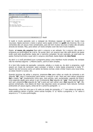 Entendendo e Dominando o Linux 5ed. - Carlos E. Morimoto - http://www.guiadohardware.net




                                          Kedit

O kedit é muito parecido com o notepad do Windows (apesar do kedit ter muito mais
recursos). Basta escrever o texto e salvar outra opção similar é o gedit (do Gnome). No vi os
comandos são um pouco mais complicados, pois ele tem muitos recursos e todos são ativados
através do teclado. Mas, para editar um texto simples você não terá muito trabalho.

Digite: vi nome_do_arquivo Para abrir o arquivo a ser editado. Se o arquivo não existir o
programa se encarregará de criá-lo. Se quiser abrir um arquivo que não está dentro da pasta
onde você está atualmente, basta dar o caminho completo. Se por exemplo, se você está na
pasta /home/morimoto e quer abrir o arquivo /etc/fstab, basta digitar vi /etc/fstab

Ao abrir o vi você perceberá que o programa possui uma interface muito simples. Na verdade
não há interface alguma :-) Mesmo assim, usá-lo é bem simples.

O vi tem três modos de operação: comando, edição e o modo ex. Ao abrir o programa, você
estará em modo de comando; para começar a editar o texto basta pressionar a tecla "i".
Apartir daí ele funciona como um editor de textos normal, onde o Enter insere uma nova linha,
as setas movem o cursor, etc.

Quando terminar de aditar o arquivo, pressione Esc para voltar ao modo de comando e em
seguida “ZZ” (dois Z maiúsculos) para salvar o arquivo e sair. Para sair sem salvar pressione
Esc e digite ":q!" (exatamente como aqui, dois pontos, quê, exclamação, seguido de Enter).
Uma segunda opção para salvar e sair é pressionar Esc seguido de ":wq". Para apenas salvar,
sem sair, pressione Esc seguido de ":w" e para sair sem salvar use o Esc seguido de ":q!". Ok,
parece complicado, mas depois de fazer isso algumas vezes vai parecer mais natural. Comece
praticando um pouco agora, antes de ler o próximo parágrafo :-)

Resumindo, o Esc faz com que o Vi volte ao modo de comando, o ":" nos coloca no modo ex,
onde podemos salvar e fechar, entre outras funções. O "q" fecha o programa, o "w" salva o
arquivo e o "!" é uma confirmação.




                                             91
 