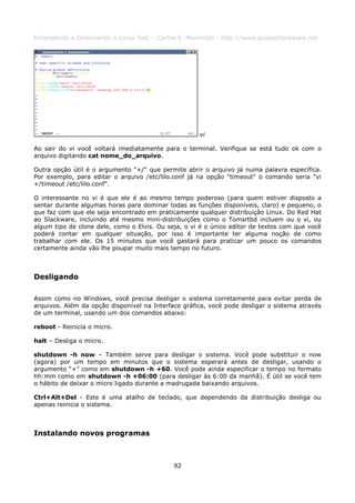 Entendendo e Dominando o Linux 5ed. - Carlos E. Morimoto - http://www.guiadohardware.net




                                                     vi

Ao sair do vi você voltará imediatamente para o terminal. Verifique se está tudo ok com o
arquivo digitando cat nome_do_arquivo.

Outra opção útil é o argumento "+/" que permite abrir o arquivo já numa palavra específica.
Por exemplo, para editar o arquivo /etc/lilo.conf já na opção "timeout" o comando seria "vi
+/timeout /etc/lilo.conf".

O interessante no vi é que ele é ao mesmo tempo poderoso (para quem estiver disposto a
sentar durante algumas horas para dominar todas as funções disponíveis, claro) e pequeno, o
que faz com que ele seja encontrado em praticamente qualquer distribuição Linux. Do Red Hat
ao Slackware, incluindo até mesmo mini-distribuições como o Tomsrtbd incluem ou o vi, ou
algum tipo de clone dele, como o Elvis. Ou seja, o vi é o único editor de textos com que você
poderá contar em qualquer situação, por isso é importante ter alguma noção de como
trabalhar com ele. Os 15 minutos que você gastará para praticar um pouco os comandos
certamente ainda vão lhe poupar muito mais tempo no futuro.



Desligando

Assim como no Windows, você precisa desligar o sistema corretamente para evitar perda de
arquivos. Além da opção disponível na Interface gráfica, você pode desligar o sistema através
de um terminal, usando um dos comandos abaixo:

reboot - Reinicia o micro.

halt – Desliga o micro.

shutdown -h now – Também serve para desligar o sistema. Você pode substituir o now
(agora) por um tempo em minutos que o sistema esperará antes de desligar, usando o
argumento “+” como em shutdown -h +60. Você pode ainda especificar o tempo no formato
hh:mm como em shutdown -h +06:00 (para desligar às 6:00 da manhã). É útil se você tem
o hábito de deixar o micro ligado durante a madrugada baixando arquivos.

Ctrl+Alt+Del - Este é uma atalho de teclado, que dependendo da distribuição desliga ou
apenas reinicia o sistema.



Instalando novos programas



                                             92
 