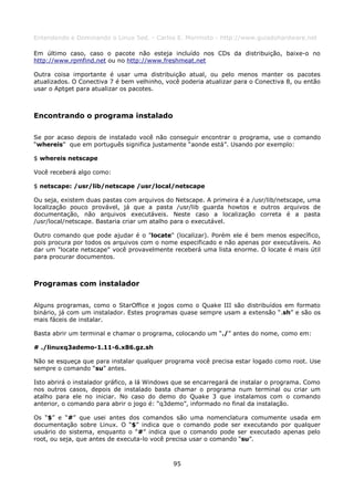 Entendendo e Dominando o Linux 5ed. - Carlos E. Morimoto - http://www.guiadohardware.net

Em último caso, caso o pacote não esteja incluído nos CDs da distribuição, baixe-o no
http://www.rpmfind.net ou no http://www.freshmeat.net

Outra coisa importante é usar uma distribuição atual, ou pelo menos manter os pacotes
atualizados. O Conectiva 7 é bem velhinho, você poderia atualizar para o Conectiva 8, ou então
usar o Aptget para atualizar os pacotes.



Encontrando o programa instalado

Se por acaso depois de instalado você não conseguir encontrar o programa, use o comando
“whereis” que em português significa justamente “aonde está”. Usando por exemplo:

$ whereis netscape

Você receberá algo como:

$ netscape: /usr/lib/netscape /usr/local/netscape

Ou seja, existem duas pastas com arquivos do Netscape. A primeira é a /usr/lib/netscape, uma
localização pouco provável, já que a pasta /usr/lib guarda howtos e outros arquivos de
documentação, não arquivos executáveis. Neste caso a localização correta é a pasta
/usr/local/netscape. Bastaria criar um atalho para o executável.

Outro comando que pode ajudar é o "locate" (localizar). Porém ele é bem menos específico,
pois procura por todos os arquivos com o nome especificado e não apenas por executáveis. Ao
dar um "locate netscape" você provavelmente receberá uma lista enorme. O locate é mais útil
para procurar documentos.



Programas com instalador

Alguns programas, como o StarOffice e jogos como o Quake III são distribuídos em formato
binário, já com um instalador. Estes programas quase sempre usam a extensão “.sh” e são os
mais fáceis de instalar.

Basta abrir um terminal e chamar o programa, colocando um “./” antes do nome, como em:

# ./linuxq3ademo-1.11-6.x86.gz.sh

Não se esqueça que para instalar qualquer programa você precisa estar logado como root. Use
sempre o comando “su” antes.

Isto abrirá o instalador gráfico, a lá Windows que se encarregará de instalar o programa. Como
nos outros casos, depois de instalado basta chamar o programa num terminal ou criar um
atalho para ele no iniciar. No caso do demo do Quake 3 que instalamos com o comando
anterior, o comando para abrir o jogo é: “q3demo”, informado no final da instalação.

Os “$” e “#” que usei antes dos comandos são uma nomenclatura comumente usada em
documentação sobre Linux. O “$” indica que o comando pode ser executando por qualquer
usuário do sistema, enquanto o “#” indica que o comando pode ser executado apenas pelo
root, ou seja, que antes de executa-lo você precisa usar o comando “su”.



                                             95
 
