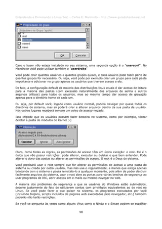 Entendendo e Dominando o Linux 5ed. - Carlos E. Morimoto - http://www.guiadohardware.net




Caso o kuser não esteja instalado no seu sistema, uma segunda opção é o "userconf". No
Mandrake você pode utilizar também o "userdrake"

Você pode criar quantos usuários e quantos grupos quiser, e cada usuário pode fazer parte de
quantos grupos for necessário. Ou seja, você pode por exemplo criar um grupo para cada pasta
importante e adicionar no grupo apenas os usuários que tiverem acesso a ela.

De fato, a configuração default da maioria das distribuições linux atuais é dar acesso de leitura
para a maioria das pastas (com excessão naturalmente dos arquivos de senha e outros
arquivos críticos) para todos os usuários, mas ao mesmo tempo dar acesso de gravação
apenas para o diretório home de cada um.

Ou seja, por default você, logado como usuário normal, poderá navegar por quase todos os
diretórios do sistema, mas só poderá criar e alterar arquivos dentro da sua pasta de usuário.
Nos outros lugares receberá sempre um aviso de acesso negado.

Isso impede que os usuários possam fazer besteira no sistema, como por exemplo, tentar
deletar a pasta de módulos do Kernel ;-)




Claro, como todas as regras, as permissões de acesso têm um única exceção: o root. Ele é o
único que não possui restrições: pode alterar, executar ou deletar o que bem entender. Pode
alterar o dono das pastas ou alterar as permissões de acesso. O root é o Deus do sistema.

Você precisará usar o root sempre que for alterar as permissões de acesso a uma pasta do
sistema ou criada por outro usuário, mas não use-o regularmente, a menos que esteja apenas
brincando com o sistema e possa reinstala-lo a qualquer momento, pois além de poder destruir
facilmente arquivos do sistema, usar o root abre as portas para várias brechas de segurança ao
usar programas de IRC, abrir anexos em e-mails ou mesmo navegar na web.

A maioria dos problemas de segurança a que os usuários do Windows estão submetidos,
decorre justamente do fato de utilizarem contas com privilégios equivalentes ao do root no
Linux. Se você pode fazer o que quiser no sistema, os programas executados por você
(incluindo trojans, scripts incluídos de páginas web executados pelo navegador, etc.) também
poderão não terão restrições.

Se você se pergunta às vezes como alguns vírus como o Ninda e o Sircan podem se espalhar


                                               98
 