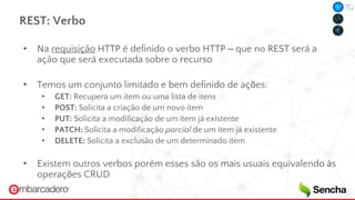 REST: Verbo
• Na requisição HTTP é definido o verbo HTTP – que no REST será a
ação que será executada sobre o recurso
• Temos um conjunto limitado e bem definido de ações:
• GET: Recupera um item ou uma lista de itens
• POST: Solicita a criação de um novo item
• PUT: Solicita a modificação de um item já existente
• PATCH: Solicita a modificação parcial de um item já existente
• DELETE: Solicita a exclusão de um determinado item
• Existem outros verbos porém esses são os mais usuais equivalendo às
operações CRUD
 