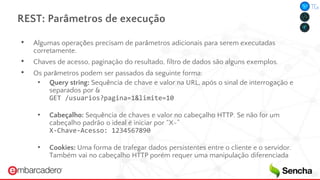 REST: Parâmetros de execução
• Algumas operações precisam de parâmetros adicionais para serem executadas
corretamente.
• Chaves de acesso, paginação do resultado, filtro de dados são alguns exemplos.
• Os parâmetros podem ser passados da seguinte forma:
• Query string: Sequência de chave e valor na URL, após o sinal de interrogação e
separados por &
GET /usuarios?pagina=1&limite=10
• Cabeçalho: Sequência de chaves e valor no cabeçalho HTTP. Se não for um
cabeçalho padrão o ideal é iniciar por “X-”
X-Chave-Acesso: 1234567890
• Cookies: Uma forma de trafegar dados persistentes entre o cliente e o servidor.
Também vai no cabeçalho HTTP porém requer uma manipulação diferenciada
 