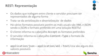 REST: Representação
• Os dados que trafegam entre cliente e servidor precisam ser
representados de alguma forma
• Trata-se da serialização e deserialização de dados
• Há vários formatos possíveis porém os mais usuais são XML e JSON
sendo o JSON o formato preferido em uma solução RESTful
• O cliente informa no cabeçalho Accept os formatos preferidos
• O servidor informa no cabeçalho Content-Type o formato da
informação
• application/json – application/xml – text/csv são alguns dos
valores possíveis
 
