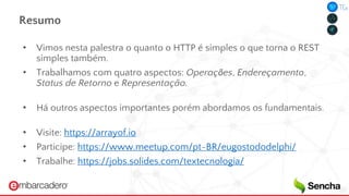 Resumo
• Vimos nesta palestra o quanto o HTTP é simples o que torna o REST
simples também.
• Trabalhamos com quatro aspectos: Operações, Endereçamento,
Status de Retorno e Representação.
• Há outros aspectos importantes porém abordamos os fundamentais.
• Visite: https://arrayof.io
• Participe: https://www.meetup.com/pt-BR/eugostododelphi/
• Trabalhe: https://jobs.solides.com/textecnologia/
 