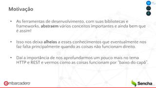Motivação
• As ferramentas de desenvolvimento, com suas bibliotecas e
frameworks, abstraem vários conceitos importantes e ainda bem que
é assim!
• Isso nos deixa alheios a esses conhecimentos que eventualmente nos
faz falta principalmente quando as coisas não funcionam direito.
• Daí a importância de nos aprofundarmos um pouco mais no tema
HTTP e REST e vermos como as coisas funcionam por “baixo do capô”.
 