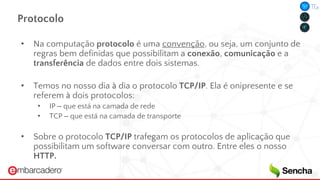 Protocolo
• Na computação protocolo é uma convenção, ou seja, um conjunto de
regras bem definidas que possibilitam a conexão, comunicação e a
transferência de dados entre dois sistemas.
• Temos no nosso dia à dia o protocolo TCP/IP. Ela é onipresente e se
referem à dois protocolos:
• IP – que está na camada de rede
• TCP – que está na camada de transporte
• Sobre o protocolo TCP/IP trafegam os protocolos de aplicação que
possibilitam um software conversar com outro. Entre eles o nosso
HTTP.
 