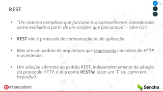 REST
• “Um sistema complexo que funciona é, invariavelmente, considerado
como evoluído a partir de um simples que funcionava” - John Gall.
• REST não é protocolo de comunicação ou de aplicação.
• Mas sim um padrão de arquitetura que reaproveita conceitos do HTTP
e os estende.
• Um solução aderente ao padrão REST, independentemente da adoção
do protocolo HTTP, é dita como RESTful (com um “l” só, como em
beautiful)
 