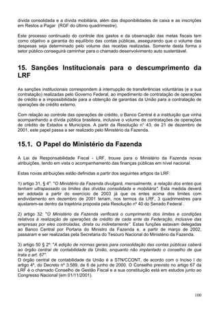 dívida consolidada e a dívida mobiliária, além das disponibilidades de caixa e as inscrições
em Restos a Pagar (RGF do último quadrimestre).

Este processo continuado do controle dos gastos e da observação das metas fiscais tem
como objetivo a garantia do equilíbrio das contas públicas, assegurando que o volume das
despesas seja determinado pelo volume das receitas realizadas. Somente desta forma o
setor público conseguirá caminhar para o chamado desenvolvimento auto sustentável.


15. Sanções Institucionais para o descumprimento da
LRF
As sanções institucionais correspondem à interrupção de transferências voluntárias (e a sua
contratação) realizadas pelo Governo Federal, ao impedimento de contratação de operações
de crédito e a impossibilidade para a obtenção de garantias da União para a contratação de
operações de crédito externo.

Com relação ao controle das operações de crédito, o Banco Central é a instituição que vinha
acompanhando a dívida pública brasileira, inclusive o volume de contratações de operações
de crédito de Estados e Municípios. A partir da Resolução n° 43, de 21 de dezembro de
2001, este papel passa a ser realizado pelo Ministério da Fazenda.


15.1. O Papel do Ministério da Fazenda
A Lei de Responsabilidade Fiscal - LRF, trouxe para o Ministério da Fazenda novas
atribuições, tendo em vista o acompanhamento das finanças públicas em nível nacional.

Estas novas atribuições estão definidas a partir dos seguintes artigos da LRF:

1) artigo 31, § 4o: "O Ministério da Fazenda divulgará, mensalmente, a relação dos entes que
tenham ultrapassado os limites das dívidas consolidada e mobiliária". Esta medida deverá
ser adotada a partir do exercício de 2003 já que os entes acima dos limites com
endividamento em dezembro de 2001 teriam, nos termos da LRF, 3 quadrimestres para
ajustarem-se dentro da trajetória proposta pela Resolução nº 40 do Senado Federal .

2) artigo 32: "O Ministério da Fazenda verificará o cumprimento dos limites e condições
relativos à realização de operações de crédito de cada ente da Federação, inclusive das
empresas por eles controladas, direta ou indiretamente”. Estas funções estavam delegadas
ao Banco Central por Portaria do Ministro da Fazenda e, a partir de março de 2002,
passaram e ser realizadas pela Secretaria do Tesouro Nacional do Ministério da Fazenda.

3) artigo 50 § 2º: "A edição de normas gerais para consolidação das contas públicas caberá
ao órgão central de contabilidade da União, enquanto não implantado o conselho de que
trata o art. 67".
O órgão central de contabilidade da União é a STN/CCONT, de acordo com o Inciso I do
artigo 4º, do Decreto nº 3.589, de 6 de junho de 2000. O Conselho previsto no artigo 67 da
LRF é o chamado Conselho de Gestão Fiscal e a sua constituição está em estudos junto ao
Congresso Nacional (em 01/11/2001).



                                                                                        100
 