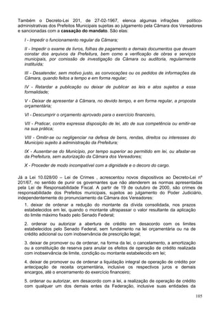 Também o Decreto-Lei 201, de 27-02-1967, elenca algumas infrações                  político-
administrativas dos Prefeitos Municipais sujeitas ao julgamento pela Câmara dos Vereadores
e sancionadas com a cassação do mandato. São elas:

   I - Impedir o funcionamento regular da Câmara;
   II - Impedir o exame de livros, folhas de pagamento e demais documentos que devam
   constar dos arquivos da Prefeitura, bem como a verificação de obras e serviços
   municipais, por comissão de investigação da Câmara ou auditoria, regularmente
   instituída;
   III - Desatender, sem motivo justo, as convocações ou os pedidos de informações da
   Câmara, quando feitos a tempo e em forma regular;
   IV - Retardar a publicação ou deixar de publicar as leis e atos sujeitos a essa
   formalidade;
   V - Deixar de apresentar à Câmara, no devido tempo, e em forma regular, a proposta
   orçamentária;
   VI - Descumprir o orçamento aprovado para o exercício financeiro,
   VII - Praticar, contra expressa disposição de lei, ato de sua competência ou emitir-se
   na sua prática;
   VIII - Omitir-se ou negligenciar na defesa de bens, rendas, direitos ou interesses do
   Município sujeito à administração da Prefeitura;
   IX - Ausentar-se do Município, por tempo superior ao permitido em lei, ou afastar-se
   da Prefeitura, sem autorização da Câmara dos Vereadores;
   X - Proceder de modo incompatível com a dignidade e o decoro do cargo.

Já a Lei 10.028/00 – Lei de Crimes , acrescentou novos dispositivos ao Decreto-Lei nº
201/67, no sentido de punir os governantes que não atenderem as normas apresentadas
pela Lei de Responsabilidade Fiscal. A partir de 19 de outubro de 2000, são crimes de
responsabilidade dos Prefeitos municipais, sujeitos ao julgamento do Poder Judiciário,
independentemente do pronunciamento da Câmara dos Vereadores:
   1. deixar de ordenar a redução do montante da dívida consolidada, nos prazos
   estabelecidos em lei, quando o montante ultrapassar o valor resultante da aplicação
   do limite máximo fixado pelo Senado Federal;
   2. ordenar ou autorizar a abertura de crédito em desacordo com os limites
   estabelecidos pelo Senado Federal, sem fundamento na lei orçamentária ou na de
   crédito adicional ou com inobservância de prescrição legal;
   3. deixar de promover ou de ordenar, na forma da lei, o cancelamento, a amortização
   ou a constituição de reserva para anular os efeitos de operação de crédito realizada
   com inobservância de limite, condição ou montante estabelecido em lei;
   4. deixar de promover ou de ordenar a liquidação integral de operação de crédito por
   antecipação de receita orçamentária, inclusive os respectivos juros e demais
   encargos, até o encerramento do exercício financeiro;
   5. ordenar ou autorizar, em desacordo com a lei, a realização de operação de crédito
   com qualquer um dos demais entes da Federação, inclusive suas entidades da

                                                                                            105
 