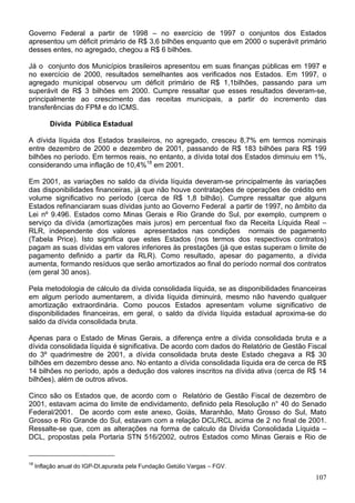 Governo Federal a partir de 1998 – no exercício de 1997 o conjuntos dos Estados
apresentou um déficit primário de R$ 3,6 bilhões enquanto que em 2000 o superávit primário
desses entes, no agregado, chegou a R$ 6 bilhões.

Já o conjunto dos Municípios brasileiros apresentou em suas finanças públicas em 1997 e
no exercício de 2000, resultados semelhantes aos verificados nos Estados. Em 1997, o
agregado municipal observou um déficit primário de R$ 1,1bilhões, passando para um
superávit de R$ 3 bilhões em 2000. Cumpre ressaltar que esses resultados deveram-se,
principalmente ao crescimento das receitas municipais, a partir do incremento das
transferências do FPM e do ICMS.

          Dívida Pública Estadual

A dívida líquida dos Estados brasileiros, no agregado, cresceu 8,7% em termos nominais
entre dezembro de 2000 e dezembro de 2001, passando de R$ 183 bilhões para R$ 199
bilhões no período. Em termos reais, no entanto, a dívida total dos Estados diminuiu em 1%,
considerando uma inflação de 10,4%18 em 2001.

Em 2001, as variações no saldo da dívida líquida deveram-se principalmente às variações
das disponibilidades financeiras, já que não houve contratações de operações de crédito em
volume significativo no período (cerca de R$ 1,8 bilhão). Cumpre ressaltar que alguns
Estados refinanciaram suas dívidas junto ao Governo Federal a partir de 1997, no âmbito da
Lei nº 9.496. Estados como Minas Gerais e Rio Grande do Sul, por exemplo, cumprem o
serviço da dívida (amortizações mais juros) em percentual fixo da Receita Líquida Real –
RLR, independente dos valores apresentados nas condições normais de pagamento
(Tabela Price). Isto significa que estes Estados (nos termos dos respectivos contratos)
pagam as suas dívidas em valores inferiores às prestações (já que estas superam o limite de
pagamento definido a partir da RLR). Como resultado, apesar do pagamento, a dívida
aumenta, formando resíduos que serão amortizados ao final do período normal dos contratos
(em geral 30 anos).

Pela metodologia de cálculo da dívida consolidada líquida, se as disponibilidades financeiras
em algum período aumentarem, a dívida líquida diminuirá, mesmo não havendo qualquer
amortização extraordinária. Como poucos Estados apresentam volume significativo de
disponibilidades financeiras, em geral, o saldo da dívida líquida estadual aproxima-se do
saldo da dívida consolidada bruta.

Apenas para o Estado de Minas Gerais, a diferença entre a dívida consolidada bruta e a
dívida consolidada líquida é significativa. De acordo com dados do Relatório de Gestão Fiscal
do 3º quadrimestre de 2001, a dívida consolidada bruta deste Estado chegava a R$ 30
bilhões em dezembro desse ano. No entanto a dívida consolidada líquida era de cerca de R$
14 bilhões no período, após a dedução dos valores inscritos na dívida ativa (cerca de R$ 14
bilhões), além de outros ativos.

Cinco são os Estados que, de acordo com o Relatório de Gestão Fiscal de dezembro de
2001, estavam acima do limite de endividamento, definido pela Resolução n° 40 do Senado
Federal/2001. De acordo com este anexo, Goiás, Maranhão, Mato Grosso do Sul, Mato
Grosso e Rio Grande do Sul, estavam com a relação DCL/RCL acima de 2 no final de 2001.
Ressalte-se que, com as alterações na forma de calculo da Dívida Consolidada Líquida –
DCL, propostas pela Portaria STN 516/2002, outros Estados como Minas Gerais e Rio de


18
     Inflação anual do IGP-DI,apurada pela Fundação Getúlio Vargas – FGV.
                                                                                         107
 