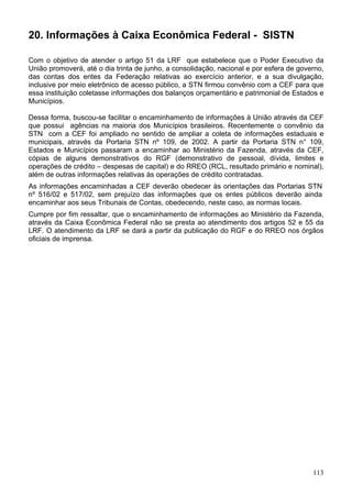 20. Informações à Caixa Econômica Federal - SISTN

Com o objetivo de atender o artigo 51 da LRF que estabelece que o Poder Executivo da
União promoverá, até o dia trinta de junho, a consolidação, nacional e por esfera de governo,
das contas dos entes da Federação relativas ao exercício anterior, e a sua divulgação,
inclusive por meio eletrônico de acesso público, a STN firmou convênio com a CEF para que
essa instituição coletasse informações dos balanços orçamentário e patrimonial de Estados e
Municípios.

Dessa forma, buscou-se facilitar o encaminhamento de informações à União através da CEF
que possui agências na maioria dos Municípios brasileiros. Recentemente o convênio da
STN com a CEF foi ampliado no sentido de ampliar a coleta de informações estaduais e
municipais, através da Portaria STN nº 109, de 2002. A partir da Portaria STN n° 109,
Estados e Municípios passaram a encaminhar ao Ministério da Fazenda, através da CEF,
cópias de alguns demonstrativos do RGF (demonstrativo de pessoal, dívida, limites e
operações de crédito – despesas de capital) e do RREO (RCL, resultado primário e nominal),
além de outras informações relativas às operações de crédito contratadas.
As informações encaminhadas a CEF deverão obedecer às orientações das Portarias STN
nº 516/02 e 517/02, sem prejuízo das informações que os entes públicos deverão ainda
encaminhar aos seus Tribunais de Contas, obedecendo, neste caso, as normas locais.
Cumpre por fim ressaltar, que o encaminhamento de informações ao Ministério da Fazenda,
através da Caixa Econômica Federal não se presta ao atendimento dos artigos 52 e 55 da
LRF. O atendimento da LRF se dará a partir da publicação do RGF e do RREO nos órgãos
oficiais de imprensa.




                                                                                         113
 