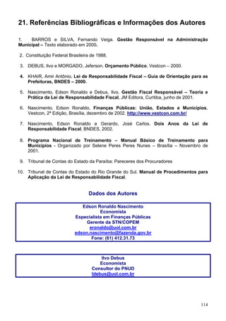 21. Referências Bibliográficas e Informações dos Autores

1.   BARROS e SILVA, Fernando Veiga. Gestão Responsável na Administração
Municipal – Texto elaborado em 2000.

2. Constituição Federal Brasileira de 1988.

 3. DEBUS, Ilvo e MORGADO, Jeferson. Orçamento Público, Vestcon – 2000.

 4. KHAIR, Amir Antônio. Lei de Responsabilidade Fiscal – Guia de Orientação para as
    Prefeituras, BNDES – 2000.

 5. Nascimento, Edson Ronaldo e Debus, Ilvo. Gestão Fiscal Responsável – Teoria e
    Prática da Lei de Responsabilidade Fiscal, JM Editora, Curitiba, junho de 2001.

 6. Nascimento, Edson Ronaldo, Finanças Públicas: União, Estados e Municípios,
    Vestcon, 2ª Edição, Brasília, dezembro de 2002. http://www.vestcon.com.br/

 7. Nascimento, Edson Ronaldo e Gerardo, José Carlos. Dois Anos da Lei de
    Responsabilidade Fiscal, BNDES, 2002.

 8. Programa Nacional de Treinamento – Manual Básico de Treinamento para
    Municípios - Organizado por Selene Peres Peres Nunes – Brasília – Novembro de
    2001.

 9. Tribunal de Contas do Estado da Paraíba: Pareceres dos Procuradores

10. Tribunal de Contas do Estado do Rio Grande do Sul. Manual de Procedimentos para
    Aplicação da Lei de Responsabilidade Fiscal.


                                  Dados dos Autores

                              Edson Ronaldo Nascimento
                                      Economista
                           Especialista em Finanças Públicas
                                Gerente da STN/COPEM
                                 eronaldo@uol.com.br
                           edson.nascimento@fazenda.gov.br
                                  Fone: (61) 412.31.73



                                       Ilvo Debus
                                       Economista
                                   Consultor do PNUD
                                   Idebus@uol.com.br




                                                                                114
 