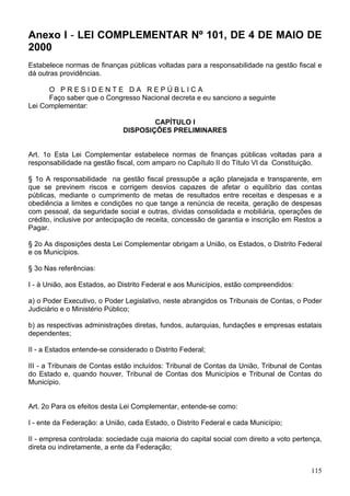 Anexo I - LEI COMPLEMENTAR Nº 101, DE 4 DE MAIO DE
2000
Estabelece normas de finanças públicas voltadas para a responsabilidade na gestão fiscal e
dá outras providências.

      O PRESIDENTE DA REPÚBLICA
      Faço saber que o Congresso Nacional decreta e eu sanciono a seguinte
Lei Complementar:

                                      CAPÍTULO I
                              DISPOSIÇÕES PRELIMINARES


Art. 1o Esta Lei Complementar estabelece normas de finanças públicas voltadas para a
responsabilidade na gestão fiscal, com amparo no Capítulo II do Título VI da Constituição.

§ 1o A responsabilidade na gestão fiscal pressupõe a ação planejada e transparente, em
que se previnem riscos e corrigem desvios capazes de afetar o equilíbrio das contas
públicas, mediante o cumprimento de metas de resultados entre receitas e despesas e a
obediência a limites e condições no que tange a renúncia de receita, geração de despesas
com pessoal, da seguridade social e outras, dívidas consolidada e mobiliária, operações de
crédito, inclusive por antecipação de receita, concessão de garantia e inscrição em Restos a
Pagar.

§ 2o As disposições desta Lei Complementar obrigam a União, os Estados, o Distrito Federal
e os Municípios.

§ 3o Nas referências:

I - à União, aos Estados, ao Distrito Federal e aos Municípios, estão compreendidos:

a) o Poder Executivo, o Poder Legislativo, neste abrangidos os Tribunais de Contas, o Poder
Judiciário e o Ministério Público;

b) as respectivas administrações diretas, fundos, autarquias, fundações e empresas estatais
dependentes;

II - a Estados entende-se considerado o Distrito Federal;

III - a Tribunais de Contas estão incluídos: Tribunal de Contas da União, Tribunal de Contas
do Estado e, quando houver, Tribunal de Contas dos Municípios e Tribunal de Contas do
Município.


Art. 2o Para os efeitos desta Lei Complementar, entende-se como:

I - ente da Federação: a União, cada Estado, o Distrito Federal e cada Município;

II - empresa controlada: sociedade cuja maioria do capital social com direito a voto pertença,
direta ou indiretamente, a ente da Federação;


                                                                                          115
 