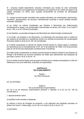III - empresa estatal dependente: empresa controlada que receba do ente controlador
recursos financeiros para pagamento de despesas com pessoal ou de custeio em geral ou de
capital, excluídos, no último caso, aqueles provenientes de aumento de participação
acionária;

IV - receita corrente líquida: somatório das receitas tributárias, de contribuições, patrimoniais,
industriais, agropecuárias, de serviços, transferências correntes e outras receitas também
correntes, deduzidos:

a) na União, os valores transferidos aos Estados e Municípios por determinação
constitucional ou legal, e as contribuições mencionadas na alínea a do inciso I e no inciso II
do art. 195, e no art. 239 da Constituição;

b) nos Estados, as parcelas entregues aos Municípios por determinação constitucional;

c) na União, nos Estados e nos Municípios, a contribuição dos servidores para o custeio do
seu sistema de previdência e assistência social e as receitas provenientes da compensação
financeira citada no § 9o do art. 201 da Constituição.

§ 1o Serão computados no cálculo da receita corrente líquida os valores pagos e recebidos
em decorrência da Lei Complementar no 87, de 13 de setembro de 1996, e do fundo previsto
pelo art. 60 do Ato das Disposições Constitucionais Transitórias.

§ 2o Não serão considerados na receita corrente líquida do Distrito Federal e dos Estados do
Amapá e de Roraima os recursos recebidos da União para atendimento das despesas de
que trata o inciso V do § 1o do art. 19.

§ 3o A receita corrente líquida será apurada somando-se as receitas arrecadadas no mês em
referência e nos onze anteriores, excluídas as duplicidades.


                                        CAPÍTULO II
                                     DO PLANEJAMENTO

                                            Seção I
                                      Do Plano Plurianual


Art. 3o (VETADO)

                                         Seção II
                            Da Lei de Diretrizes Orçamentárias
Art. 4o A lei de diretrizes orçamentárias atenderá o disposto no § 2o do art. 165 da
Constituição e:

I - disporá também sobre:

a) equilíbrio entre receitas e despesas;

b) critérios e forma de limitação de empenho, a ser efetivada nas hipóteses previstas na
alínea b do inciso II deste artigo, no art. 9o e no inciso II do § 1o do art. 31;

c) (VETADO)

                                                                                              116
 