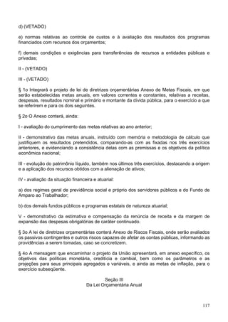 d) (VETADO)

e) normas relativas ao controle de custos e à avaliação dos resultados dos programas
financiados com recursos dos orçamentos;

f) demais condições e exigências para transferências de recursos a entidades públicas e
privadas;

II - (VETADO)

III - (VETADO)

§ 1o Integrará o projeto de lei de diretrizes orçamentárias Anexo de Metas Fiscais, em que
serão estabelecidas metas anuais, em valores correntes e constantes, relativas a receitas,
despesas, resultados nominal e primário e montante da dívida pública, para o exercício a que
se referirem e para os dois seguintes.

§ 2o O Anexo conterá, ainda:

I - avaliação do cumprimento das metas relativas ao ano anterior;

II - demonstrativo das metas anuais, instruído com memória e metodologia de cálculo que
justifiquem os resultados pretendidos, comparando-as com as fixadas nos três exercícios
anteriores, e evidenciando a consistência delas com as premissas e os objetivos da política
econômica nacional;

III - evolução do patrimônio líquido, também nos últimos três exercícios, destacando a origem
e a aplicação dos recursos obtidos com a alienação de ativos;

IV - avaliação da situação financeira e atuarial:

a) dos regimes geral de previdência social e próprio dos servidores públicos e do Fundo de
Amparo ao Trabalhador;

b) dos demais fundos públicos e programas estatais de natureza atuarial;

V - demonstrativo da estimativa e compensação da renúncia de receita e da margem de
expansão das despesas obrigatórias de caráter continuado.

§ 3o A lei de diretrizes orçamentárias conterá Anexo de Riscos Fiscais, onde serão avaliados
os passivos contingentes e outros riscos capazes de afetar as contas públicas, informando as
providências a serem tomadas, caso se concretizem.

§ 4o A mensagem que encaminhar o projeto da União apresentará, em anexo específico, os
objetivos das políticas monetária, creditícia e cambial, bem como os parâmetros e as
projeções para seus principais agregados e variáveis, e ainda as metas de inflação, para o
exercício subseqüente.

                                          Seção III
                                  Da Lei Orçamentária Anual



                                                                                         117
 