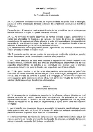 DA RECEITA PÚBLICA

                                         Seção I
                               Da Previsão e da Arrecadação


Art. 11. Constituem requisitos essenciais da responsabilidade na gestão fiscal a instituição,
previsão e efetiva arrecadação de todos os tributos da competência constitucional do ente da
Federação.

Parágrafo único. É vedada a realização de transferências voluntárias para o ente que não
observe o disposto no caput, no que se refere aos impostos.

Art. 12. As previsões de receita observarão as normas técnicas e legais, considerarão os
efeitos das alterações na legislação, da variação do índice de preços, do crescimento
econômico ou de qualquer outro fator relevante e serão acompanhadas de demonstrativo de
sua evolução nos últimos três anos, da projeção para os dois seguintes àquele a que se
referirem, e da metodologia de cálculo e premissas utilizadas.
§ 1o Reestimativa de receita por parte do Poder Legislativo só será admitida se comprovado
erro ou omissão de ordem técnica ou legal.

§ 2o O montante previsto para as receitas de operações de crédito não poderá ser superior
ao das despesas de capital constantes do projeto de lei orçamentária.

§ 3o O Poder Executivo de cada ente colocará à disposição dos demais Poderes e do
Ministério Público, no mínimo trinta dias antes do prazo final para encaminhamento de suas
propostas orçamentárias, os estudos e as estimativas das receitas para o exercício
subseqüente, inclusive da corrente líquida, e as respectivas memórias de cálculo.

Art. 13. No prazo previsto no art. 8o, as receitas previstas serão desdobradas, pelo Poder
Executivo, em metas bimestrais de arrecadação, com a especificação, em separado, quando
cabível, das medidas de combate à evasão e à sonegação, da quantidade e valores de
ações ajuizadas para cobrança da dívida ativa, bem como da evolução do montante dos
créditos tributários passíveis de cobrança administrativa.


                                        Seção II
                                  Da Renúncia de Receita


Art. 14. A concessão ou ampliação de incentivo ou benefício de natureza tributária da qual
decorra renúncia de receita deverá estar acompanhada de estimativa do impacto
orçamentário-financeiro no exercício em que deva iniciar sua vigência e nos dois seguintes,
atender ao disposto na lei de diretrizes orçamentárias e a pelo menos uma das seguintes
condições:

I - demonstração pelo proponente de que a renúncia foi considerada na estimativa de receita
da lei orçamentária, na forma do art. 12, e de que não afetará as metas de resultados fiscais
previstas no anexo próprio da lei de diretrizes orçamentárias;

II - estar acompanhada de medidas de compensação, no período mencionado no caput, por
meio do aumento de receita, proveniente da elevação de alíquotas, ampliação da base de
cálculo, majoração ou criação de tributo ou contribuição.

                                                                                         120
 