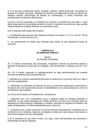 § 1o A renúncia compreende anistia, remissão, subsídio, crédito presumido, concessão de
isenção em caráter não geral, alteração de alíquota ou modificação de base de cálculo que
implique redução discriminada de tributos ou contribuições, e outros benefícios que
correspondam a tratamento diferenciado.

§ 2o Se o ato de concessão ou ampliação do incentivo ou benefício de que trata o caput
deste artigo decorrer da condição contida no inciso II, o benefício só entrará em vigor quando
implementadas as medidas referidas no mencionado inciso.

§ 3o O disposto neste artigo não se aplica:

I - às alterações das alíquotas dos impostos previstos nos incisos I, II, IV e V do art. 153 da
Constituição, na forma do seu § 1o;

II - ao cancelamento de débito cujo montante seja inferior ao dos respectivos custos de
cobrança.


                                      CAPÍTULO IV
                                  DA DESPESA PÚBLICA

                                         Seção I
                                  Da Geração da Despesa

Art. 15. Serão consideradas não autorizadas, irregulares e lesivas ao patrimônio público a
geração de despesa ou assunção de obrigação que não atendam o disposto nos arts. 16 e
17.

Art. 16. A criação, expansão ou aperfeiçoamento de ação governamental que acarrete
aumento da despesa será acompanhado de:

I - estimativa do impacto orçamentário-financeiro no exercício em que deva entrar em vigor e
nos dois subseqüentes;

II - declaração do ordenador da despesa de que o aumento tem adequação orçamentária e
financeira com a lei orçamentária anual e compatibilidade com o plano plurianual e com a lei
de diretrizes orçamentárias.

§ 1o Para os fins desta Lei Complementar, considera-se:

I - adequada com a lei orçamentária anual, a despesa objeto de dotação específica e
suficiente, ou que esteja abrangida por crédito genérico, de forma que somadas todas as
despesas da mesma espécie, realizadas e a realizar, previstas no programa de trabalho, não
sejam ultrapassados os limites estabelecidos para o exercício;

II - compatível com o plano plurianual e a lei de diretrizes orçamentárias, a despesa que se
conforme com as diretrizes, objetivos, prioridades e metas pre vistos nesses instrumentos e
não infrinja qualquer de suas disposições.

§ 2o A estimativa de que trata o inciso I do caput será acompanhada das premissas e
metodologia de cálculo utilizadas.


                                                                                           121
 