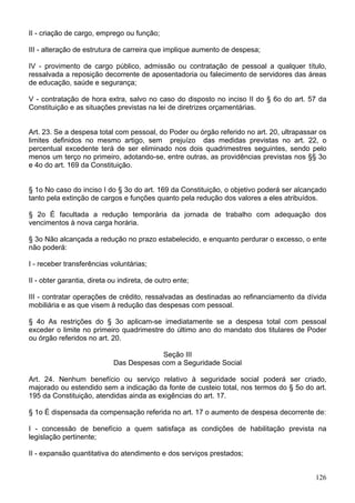 II - criação de cargo, emprego ou função;

III - alteração de estrutura de carreira que implique aumento de despesa;

IV - provimento de cargo público, admissão ou contratação de pessoal a qualquer título,
ressalvada a reposição decorrente de aposentadoria ou falecimento de servidores das áreas
de educação, saúde e segurança;

V - contratação de hora extra, salvo no caso do disposto no inciso II do § 6o do art. 57 da
Constituição e as situações previstas na lei de diretrizes orçamentárias.


Art. 23. Se a despesa total com pessoal, do Poder ou órgão referido no art. 20, ultrapassar os
limites definidos no mesmo artigo, sem prejuízo das medidas previstas no art. 22, o
percentual excedente terá de ser eliminado nos dois quadrimestres seguintes, sendo pelo
menos um terço no primeiro, adotando-se, entre outras, as providências previstas nos §§ 3o
e 4o do art. 169 da Constituição.


§ 1o No caso do inciso I do § 3o do art. 169 da Constituição, o objetivo poderá ser alcançado
tanto pela extinção de cargos e funções quanto pela redução dos valores a eles atribuídos.

§ 2o É facultada a redução temporária da jornada de trabalho com adequação dos
vencimentos à nova carga horária.

§ 3o Não alcançada a redução no prazo estabelecido, e enquanto perdurar o excesso, o ente
não poderá:

I - receber transferências voluntárias;

II - obter garantia, direta ou indireta, de outro ente;

III - contratar operações de crédito, ressalvadas as destinadas ao refinanciamento da dívida
mobiliária e as que visem à redução das despesas com pessoal.

§ 4o As restrições do § 3o aplicam-se imediatamente se a despesa total com pessoal
exceder o limite no primeiro quadrimestre do último ano do mandato dos titulares de Poder
ou órgão referidos no art. 20.

                                          Seção III
                             Das Despesas com a Seguridade Social

Art. 24. Nenhum benefício ou serviço relativo à seguridade social poderá ser criado,
majorado ou estendido sem a indicação da fonte de custeio total, nos termos do § 5o do art.
195 da Constituição, atendidas ainda as exigências do art. 17.

§ 1o É dispensada da compensação referida no art. 17 o aumento de despesa decorrente de:

I - concessão de benefício a quem satisfaça as condições de habilitação prevista na
legislação pertinente;

II - expansão quantitativa do atendimento e dos serviços prestados;


                                                                                          126
 