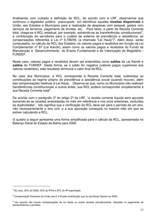 Analisando com cuidado a definição de RCL, de acordo com a LRF, observamos que
continuou o legislador público preocupado em identificar aquelas receitas disponíveis à
União, aos Estados e Municípios para a realização de despesas com pessoal, gastos com
serviços de terceiros, pagamento de dívidas, etc. Para tanto, a partir da Receita Corrente
total, chega-se à RCL estadual, por exemplo, extraindo-se as transferências constitucionais2,
a contribuição de servidores para o custeio de sistema de previdência e assistência, as
compensações referentes à Lei nº 9.796/99, (a chamada “Lei Hauly”)3. Além disso, serão
computados, no cálculo da RCL dos Estados, os valores pagos e recebidos em função da Lei
Complementar nº 87 (Lei Kandir), assim como os valores pagos e recebidos do Fundo de
Manutenção e Desenvolvimento do Ensino Fundamental e de Valorização do Magistério -
FUNDEF.

Neste caso, valores pagos e recebidos devem ser entendidos como saldos da Lei Kandir e
saldos do FUNDEF. Desta forma, se o saldo for negativo (valores pagos superiores aos
valores recebidos), este resultado diminuirá o valor final da RCL.

No caso dos Municípios, a RCL corresponde à Receita Corrente total, subtraídas as
contribuições ao regime próprio de previdência e assistência social (quando houver), além
das compensações relativas à Lei Hauly. Observe-se que, como os Municípios não realizam
transferências constitucionais a outros entes, sua RCL poderá corresponder simplesmente à
sua Receita Corrente total4.

De acordo com o parágrafo 3º do artigo 2º da LRF, “a receita corrente líquida será apurada
somando-se as receitas arrecadadas no mês em referência e nos onze anteriores, excluídas
as duplicidades”. Isto significa que a verificação da RCL deve ser para o período de um ano,
não necessariamente o ano civil, e a sua apuração começará no mesmo mês em que se
estiver calculando a RCL.

O quadro a seguir apresenta uma forma simplificada para o cálculo da RCL, apresentada no
Balanço Geral do Estado da Bahia para 2000.




2
    No caso, 25% do ICMS, 50% do IPVA e 25% do IPI exportação.
3
    Compensação financeira da União aos E e M pela contribuição que os servidores fizeram ao INSS.
4
  Isto quando não houver compensações da Lei Hauly ou outras receitas previdenciárias, utilizadas no pagamento de
aposentadorias e pensões.

                                                                                                              13
 