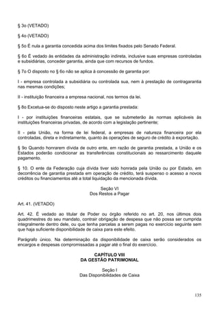 § 3o (VETADO)

§ 4o (VETADO)

§ 5o É nula a garantia concedida acima dos limites fixados pelo Senado Federal.

§ 6o É vedado às entidades da administração indireta, inclusive suas empresas controladas
e subsidiárias, conceder garantia, ainda que com recursos de fundos.

§ 7o O disposto no § 6o não se aplica à concessão de garantia por:

I - empresa controlada a subsidiária ou controlada sua, nem à prestação de contragarantia
nas mesmas condições;

II - instituição financeira a empresa nacional, nos termos da lei.

§ 8o Excetua-se do disposto neste artigo a garantia prestada:

I - por instituições financeiras estatais, que se submeterão às normas aplicáveis às
instituições financeiras privadas, de acordo com a legislação pertinente;

II - pela União, na forma de lei federal, a empresas de natureza financeira por ela
controladas, direta e indiretamente, quanto às operações de seguro de crédito à exportação.

§ 9o Quando honrarem dívida de outro ente, em razão de garantia prestada, a União e os
Estados poderão condicionar as transferências constitucionais ao ressarcimento daquele
pagamento.

§ 10. O ente da Federação cuja dívida tiver sido honrada pela União ou por Estado, em
decorrência de garantia prestada em operação de crédito, terá suspenso o acesso a novos
créditos ou financiamentos até a total liquidação da mencionada dívida.

                                           Seção VI
                                      Dos Restos a Pagar

Art. 41. (VETADO)

Art. 42. É vedado ao titular de Poder ou órgão referido no art. 20, nos últimos dois
quadrimestres do seu mandato, contrair obrigação de despesa que não possa ser cumprida
integralmente dentro dele, ou que tenha parcelas a serem pagas no exercício seguinte sem
que haja suficiente disponibilidade de caixa para este efeito.

Parágrafo único. Na determinação da disponibilidade de caixa serão considerados os
encargos e despesas compromissadas a pagar até o final do exercício.

                                      CAPÍTULO VIII
                                 DA GESTÃO PATRIMONIAL

                                           Seção I
                                 Das Disponibilidades de Caixa



                                                                                       135
 