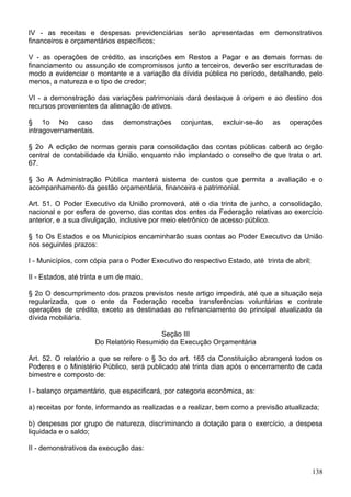 IV - as receitas e despesas previdenciárias serão apresentadas em demonstrativos
financeiros e orçamentários específicos;

V - as operações de crédito, as inscrições em Restos a Pagar e as demais formas de
financiamento ou assunção de compromissos junto a terceiros, deverão ser escrituradas de
modo a evidenciar o montante e a variação da dívida pública no período, detalhando, pelo
menos, a natureza e o tipo de credor;

VI - a demonstração das variações patrimoniais dará destaque à origem e ao destino dos
recursos provenientes da alienação de ativos.

§ 1o No caso             das   demonstrações     conjuntas,   excluir-se-ão   as    operações
intragovernamentais.

§ 2o A edição de normas gerais para consolidação das contas públicas caberá ao órgão
central de contabilidade da União, enquanto não implantado o conselho de que trata o art.
67.

§ 3o A Administração Pública manterá sistema de custos que permita a avaliação e o
acompanhamento da gestão orçamentária, financeira e patrimonial.

Art. 51. O Poder Executivo da União promoverá, até o dia trinta de junho, a consolidação,
nacional e por esfera de governo, das contas dos entes da Federação relativas ao exercício
anterior, e a sua divulgação, inclusive por meio eletrônico de acesso público.

§ 1o Os Estados e os Municípios encaminharão suas contas ao Poder Executivo da União
nos seguintes prazos:

I - Municípios, com cópia para o Poder Executivo do respectivo Estado, até trinta de abril;

II - Estados, até trinta e um de maio.

§ 2o O descumprimento dos prazos previstos neste artigo impedirá, até que a situação seja
regularizada, que o ente da Federação receba transferências voluntárias e contrate
operações de crédito, exceto as destinadas ao refinanciamento do principal atualizado da
dívida mobiliária.

                                          Seção III
                       Do Relatório Resumido da Execução Orçamentária

Art. 52. O relatório a que se refere o § 3o do art. 165 da Constituição abrangerá todos os
Poderes e o Ministério Público, será publicado até trinta dias após o encerramento de cada
bimestre e composto de:

I - balanço orçamentário, que especificará, por categoria econômica, as:

a) receitas por fonte, informando as realizadas e a realizar, bem como a previsão atualizada;

b) despesas por grupo de natureza, discriminando a dotação para o exercício, a despesa
liquidada e o saldo;

II - demonstrativos da execução das:


                                                                                              138
 
