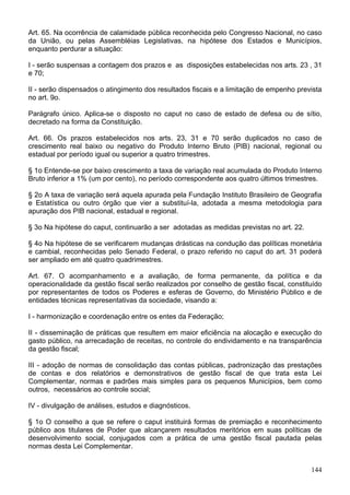 Art. 65. Na ocorrência de calamidade pública reconhecida pelo Congresso Nacional, no caso
da União, ou pelas Assembléias Legislativas, na hipótese dos Estados e Municípios,
enquanto perdurar a situação:

I - serão suspensas a contagem dos prazos e as disposições estabelecidas nos arts. 23 , 31
e 70;

II - serão dispensados o atingimento dos resultados fiscais e a limitação de empenho prevista
no art. 9o.

Parágrafo único. Aplica-se o disposto no caput no caso de estado de defesa ou de sítio,
decretado na forma da Constituição.

Art. 66. Os prazos estabelecidos nos arts. 23, 31 e 70 serão duplicados no caso de
crescimento real baixo ou negativo do Produto Interno Bruto (PIB) nacional, regional ou
estadual por período igual ou superior a quatro trimestres.

§ 1o Entende-se por baixo crescimento a taxa de variação real acumulada do Produto Interno
Bruto inferior a 1% (um por cento), no período correspondente aos quatro últimos trimestres.

§ 2o A taxa de variação será aquela apurada pela Fundação Instituto Brasileiro de Geografia
e Estatística ou outro órgão que vier a substituí-la, adotada a mesma metodologia para
apuração dos PIB nacional, estadual e regional.

§ 3o Na hipótese do caput, continuarão a ser adotadas as medidas previstas no art. 22.

§ 4o Na hipótese de se verificarem mudanças drásticas na condução das políticas monetária
e cambial, reconhecidas pelo Senado Federal, o prazo referido no caput do art. 31 poderá
ser ampliado em até quatro quadrimestres.

Art. 67. O acompanhamento e a avaliação, de forma permanente, da política e da
operacionalidade da gestão fiscal serão realizados por conselho de gestão fiscal, constituído
por representantes de todos os Poderes e esferas de Governo, do Ministério Público e de
entidades técnicas representativas da sociedade, visando a:

I - harmonização e coordenação entre os entes da Federação;

II - disseminação de práticas que resultem em maior eficiência na alocação e execução do
gasto público, na arrecadação de receitas, no controle do endividamento e na transparência
da gestão fiscal;

III - adoção de normas de consolidação das contas públicas, padronização das prestações
de contas e dos relatórios e demonstrativos de gestão fiscal de que trata esta Lei
Complementar, normas e padrões mais simples para os pequenos Municípios, bem como
outros, necessários ao controle social;

IV - divulgação de análises, estudos e diagnósticos.

§ 1o O conselho a que se refere o caput instituirá formas de premiação e reconhecimento
público aos titulares de Poder que alcançarem resultados meritórios em suas políticas de
desenvolvimento social, conjugados com a prática de uma gestão fiscal pautada pelas
normas desta Lei Complementar.


                                                                                         144
 