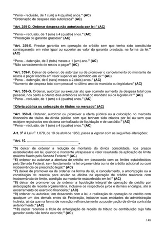 “Pena - reclusão, de 1 (um) a 4 (quatro) anos.” (AC)
“Ordenação de despesa não autorizada” (AC)

“Art. 359-D. Ordenar despesa não autorizada por lei:” (AC)

“Pena – reclusão, de 1 (um) a 4 (quatro) anos.” (AC)
“Prestação de garantia graciosa” (AC)

“Art. 359-E. Prestar garantia em operação de crédito sem que tenha sido constituída
contragarantia em valor igual ou superior ao valor da garantia prestada, na forma da lei:”
(AC)

“Pena – detenção, de 3 (três) meses a 1 (um) ano.” (AC)
“Não cancelamento de restos a pagar” (AC)

“Art. 359-F. Deixar de ordenar, de autorizar ou de promover o cancelamento do montante de
restos a pagar inscrito em valor superior ao permitido em lei:” (AC)
“Pena – detenção, de 6 (seis) meses a 2 (dois) anos.” (AC)
“Aumento de despesa total com pessoal no último ano do mandato ou legislatura” (AC)

“Art. 359-G. Ordenar, autorizar ou executar ato que acarrete aumento de despesa total com
pessoal, nos cento e oitenta dias anteriores ao final do mandato ou da legislatura:” (AC)
“Pena – reclusão, de 1 (um) a 4 (quatro) anos.” (AC)

“Oferta pública ou colocação de títulos no mercado” (AC)

“Art. 359-H. Ordenar, autorizar ou promover a oferta pública ou a colocação no mercado
financeiro de títulos da dívida pública sem que tenham sido criados por lei ou sem que
estejam registrados em sistema centralizado de liquidação e de custódia:” (AC)
“Pena – reclusão, de 1 (um) a 4 (quatro) anos.” (AC)

Art. 3o A Lei no 1.079, de 10 de abril de 1950, passa a vigorar com as seguintes alterações:

“Art. 10. ........................................................
.......................................................................”
“5) deixar de ordenar a redução do montante da dívida consolidada, nos prazos
estabelecidos em lei, quando o montante ultrapassar o valor resultante da aplicação do limite
máximo fixado pelo Senado Federal;” (AC)
“6) ordenar ou autorizar a abertura de crédito em desacordo com os limites estabelecidos
pelo Senado Federal, sem fundamento na lei orçamentária ou na de crédito adicional ou com
inobservância de prescrição legal;” (AC)
“7) deixar de promover ou de ordenar na forma da lei, o cancelamento, a amortização ou a
constituição de reserva para anular os efeitos de operação de crédito realizada com
inobservância de limite, condição ou montante estabelecido em lei;” (AC)
“8) deixar de promover ou de ordenar a liquidação integral de operação de crédito por
antecipação de receita orçamentária, inclusive os respectivos juros e demais encargos, até o
encerramento do exercício financeiro;” (AC)
“9) ordenar ou autorizar, em desacordo com a lei, a realização de operação de crédito com
qualquer um dos demais entes da Federação, inclusive suas entidades da administração
indireta, ainda que na forma de novação, refinanciamento ou postergação de dívida contraída
anteriormente;” (AC)
“10) captar recursos a título de antecipação de receita de tributo ou contribuição cujo fato
gerador ainda não tenha ocorrido;” (AC)

                                                                                          148
 