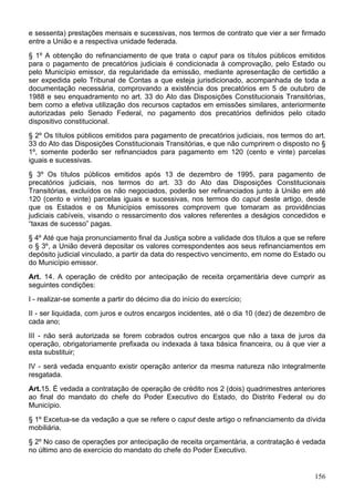 e sessenta) prestações mensais e sucessivas, nos termos de contrato que vier a ser firmado
entre a União e a respectiva unidade federada.
§ 1º A obtenção do refinanciamento de que trata o caput para os títulos públicos emitidos
para o pagamento de precatórios judiciais é condicionada à comprovação, pelo Estado ou
pelo Município emissor, da regularidade da emissão, mediante apresentação de certidão a
ser expedida pelo Tribunal de Contas a que esteja jurisdicionado, acompanhada de toda a
documentação necessária, comprovando a existência dos precatórios em 5 de outubro de
1988 e seu enquadramento no art. 33 do Ato das Disposições Constitucionais Transitórias,
bem como a efetiva utilização dos recursos captados em emissões similares, anteriormente
autorizadas pelo Senado Federal, no pagamento dos precatórios definidos pelo citado
dispositivo constitucional.
§ 2º Os títulos públicos emitidos para pagamento de precatórios judiciais, nos termos do art.
33 do Ato das Disposições Constitucionais Transitórias, e que não cumprirem o disposto no §
1º, somente poderão ser refinanciados para pagamento em 120 (cento e vinte) parcelas
iguais e sucessivas.
§ 3º Os títulos públicos emitidos após 13 de dezembro de 1995, para pagamento de
precatórios judiciais, nos termos do art. 33 do Ato das Disposições Constitucionais
Transitórias, excluídos os não negociados, poderão ser refinanciados junto à União em até
120 (cento e vinte) parcelas iguais e sucessivas, nos termos do caput deste artigo, desde
que os Estados e os Municípios emissores comprovem que tomaram as providências
judiciais cabíveis, visando o ressarcimento dos valores referentes a deságios concedidos e
“taxas de sucesso” pagas.
§ 4º Até que haja pronunciamento final da Justiça sobre a validade dos títulos a que se refere
o § 3º, a União deverá depositar os valores correspondentes aos seus refinanciamentos em
depósito judicial vinculado, a partir da data do respectivo vencimento, em nome do Estado ou
do Município emissor.
Art. 14. A operação de crédito por antecipação de receita orçamentária deve cumprir as
seguintes condições:
I - realizar-se somente a partir do décimo dia do início do exercício;
II - ser liquidada, com juros e outros encargos incidentes, até o dia 10 (dez) de dezembro de
cada ano;
III - não será autorizada se forem cobrados outros encargos que não a taxa de juros da
operação, obrigatoriamente prefixada ou indexada à taxa básica financeira, ou à que vier a
esta substituir;
IV - será vedada enquanto existir operação anterior da mesma natureza não integralmente
resgatada.
Art.15. É vedada a contratação de operação de crédito nos 2 (dois) quadrimestres anteriores
ao final do mandato do chefe do Poder Executivo do Estado, do Distrito Federal ou do
Município.
§ 1º Excetua-se da vedação a que se refere o caput deste artigo o refinanciamento da dívida
mobiliária.
§ 2º No caso de operações por antecipação de receita orçamentária, a contratação é vedada
no último ano de exercício do mandato do chefe do Poder Executivo.


                                                                                          156
 