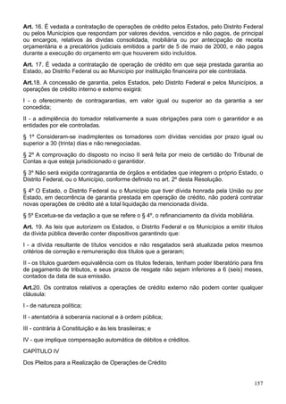 Art. 16. É vedada a contratação de operações de crédito pelos Estados, pelo Distrito Federal
ou pelos Municípios que respondam por valores devidos, vencidos e não pagos, de principal
ou encargos, relativos às dividas consolidada, mobiliária ou por antecipação de receita
orçamentária e a precatórios judiciais emitidos a partir de 5 de maio de 2000, e não pagos
durante a execução do orçamento em que houverem sido incluídos.
Art. 17. É vedada a contratação de operação de crédito em que seja prestada garantia ao
Estado, ao Distrito Federal ou ao Município por instituição financeira por ele controlada.
Art.18. A concessão de garantia, pelos Estados, pelo Distrito Federal e pelos Municípios, a
operações de crédito interno e externo exigirá:
I - o oferecimento de contragarantias, em valor igual ou superior ao da garantia a ser
concedida;
II - a adimplência do tomador relativamente a suas obrigações para com o garantidor e as
entidades por ele controladas.
§ 1º Consideram-se inadimplentes os tomadores com dívidas vencidas por prazo igual ou
superior a 30 (trinta) dias e não renegociadas.
§ 2º A comprovação do disposto no inciso II será feita por meio de certidão do Tribunal de
Contas a que esteja jurisdicionado o garantidor.
§ 3º Não será exigida contragarantia de órgãos e entidades que integrem o próprio Estado, o
Distrito Federal, ou o Município, conforme definido no art. 2º desta Resolução.
§ 4º O Estado, o Distrito Federal ou o Município que tiver dívida honrada pela União ou por
Estado, em decorrência de garantia prestada em operação de crédito, não poderá contratar
novas operações de crédito até a total liquidação da mencionada dívida.
§ 5º Excetua-se da vedação a que se refere o § 4º, o refinanciamento da dívida mobiliária.
Art. 19. As leis que autorizem os Estados, o Distrito Federal e os Municípios a emitir títulos
da dívida pública deverão conter dispositivos garantindo que:
I - a dívida resultante de títulos vencidos e não resgatados será atualizada pelos mesmos
critérios de correção e remuneração dos títulos que a geraram;
II - os títulos guardem equivalência com os títulos federais, tenham poder liberatório para fins
de pagamento de tributos, e seus prazos de resgate não sejam inferiores a 6 (seis) meses,
contados da data de sua emissão.
Art.20. Os contratos relativos a operações de crédito externo não podem conter qualquer
cláusula:
I - de natureza política;
II - atentatória à soberania nacional e à ordem pública;
III - contrária à Constituição e às leis brasileiras; e
IV - que implique compensação automática de débitos e créditos.
CAPÍTULO IV
Dos Pleitos para a Realização de Operações de Crédito


                                                                                             157
 