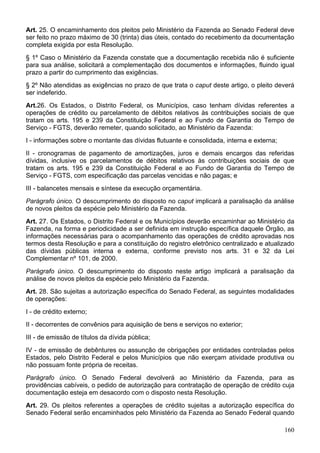 Art. 25. O encaminhamento dos pleitos pelo Ministério da Fazenda ao Senado Federal deve
ser feito no prazo máximo de 30 (trinta) dias úteis, contado do recebimento da documentação
completa exigida por esta Resolução.
§ 1º Caso o Ministério da Fazenda constate que a documentação recebida não é suficiente
para sua análise, solicitará a complementação dos documentos e informações, fluindo igual
prazo a partir do cumprimento das exigências.
§ 2º Não atendidas as exigências no prazo de que trata o caput deste artigo, o pleito deverá
ser indeferido.
Art.26. Os Estados, o Distrito Federal, os Municípios, caso tenham dívidas referentes a
operações de crédito ou parcelamento de débitos relativos às contribuições sociais de que
tratam os arts. 195 e 239 da Constituição Federal e ao Fundo de Garantia do Tempo de
Serviço - FGTS, deverão remeter, quando solicitado, ao Ministério da Fazenda:
I - informações sobre o montante das dívidas flutuante e consolidada, interna e externa;
II - cronogramas de pagamento de amortizações, juros e demais encargos das referidas
dívidas, inclusive os parcelamentos de débitos relativos às contribuições sociais de que
tratam os arts. 195 e 239 da Constituição Federal e ao Fundo de Garantia do Tempo de
Serviço - FGTS, com especificação das parcelas vencidas e não pagas; e
III - balancetes mensais e síntese da execução orçamentária.
Parágrafo único. O descumprimento do disposto no caput implicará a paralisação da análise
de novos pleitos da espécie pelo Ministério da Fazenda.
Art. 27. Os Estados, o Distrito Federal e os Municípios deverão encaminhar ao Ministério da
Fazenda, na forma e periodicidade a ser definida em instrução específica daquele Órgão, as
informações necessárias para o acompanhamento das operações de crédito aprovadas nos
termos desta Resolução e para a constituição do registro eletrônico centralizado e atualizado
das dívidas públicas interna e externa, conforme previsto nos arts. 31 e 32 da Lei
Complementar nº 101, de 2000.
Parágrafo único. O descumprimento do disposto neste artigo implicará a paralisação da
análise de novos pleitos da espécie pelo Ministério da Fazenda.
Art. 28. São sujeitas a autorização específica do Senado Federal, as seguintes modalidades
de operações:
I - de crédito externo;
II - decorrentes de convênios para aquisição de bens e serviços no exterior;
III - de emissão de títulos da dívida pública;
IV - de emissão de debêntures ou assunção de obrigações por entidades controladas pelos
Estados, pelo Distrito Federal e pelos Municípios que não exerçam atividade produtiva ou
não possuam fonte própria de receitas.
Parágrafo único. O Senado Federal devolverá ao Ministério da Fazenda, para as
providências cabíveis, o pedido de autorização para contratação de operação de crédito cuja
documentação esteja em desacordo com o disposto nesta Resolução.
Art. 29. Os pleitos referentes a operações de crédito sujeitas a autorização específica do
Senado Federal serão encaminhados pelo Ministério da Fazenda ao Senado Federal quando

                                                                                           160
 