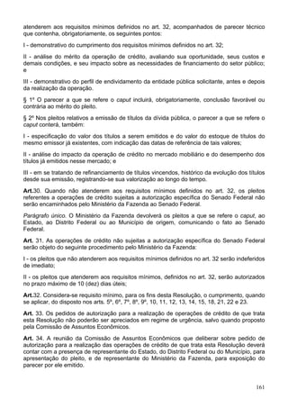 atenderem aos requisitos mínimos definidos no art. 32, acompanhados de parecer técnico
que contenha, obrigatoriamente, os seguintes pontos:
I - demonstrativo do cumprimento dos requisitos mínimos definidos no art. 32;
II - análise do mérito da operação de crédito, avaliando sua oportunidade, seus custos e
demais condições, e seu impacto sobre as necessidades de financiamento do setor público;
e
III - demonstrativo do perfil de endividamento da entidade pública solicitante, antes e depois
da realização da operação.
§ 1º O parecer a que se refere o caput incluirá, obrigatoriamente, conclusão favorável ou
contrária ao mérito do pleito.
§ 2º Nos pleitos relativos a emissão de títulos da dívida pública, o parecer a que se refere o
caput conterá, também:
I - especificação do valor dos títulos a serem emitidos e do valor do estoque de títulos do
mesmo emissor já existentes, com indicação das datas de referência de tais valores;
II - análise do impacto da operação de crédito no mercado mobiliário e do desempenho dos
títulos já emitidos nesse mercado; e
III - em se tratando de refinanciamento de títulos vincendos, histórico da evolução dos títulos
desde sua emissão, registrando-se sua valorização ao longo do tempo.
Art.30. Quando não atenderem aos requisitos mínimos definidos no art. 32, os pleitos
referentes a operações de crédito sujeitas a autorização específica do Senado Federal não
serão encaminhados pelo Ministério da Fazenda ao Senado Federal.
Parágrafo único. O Ministério da Fazenda devolverá os pleitos a que se refere o caput, ao
Estado, ao Distrito Federal ou ao Município de origem, comunicando o fato ao Senado
Federal.
Art. 31. As operações de crédito não sujeitas a autorização específica do Senado Federal
serão objeto do seguinte procedimento pelo Ministério da Fazenda:
I - os pleitos que não atenderem aos requisitos mínimos definidos no art. 32 serão indeferidos
de imediato;
II - os pleitos que atenderem aos requisitos mínimos, definidos no art. 32, serão autorizados
no prazo máximo de 10 (dez) dias úteis;
Art.32. Considera-se requisito mínimo, para os fins desta Resolução, o cumprimento, quando
se aplicar, do disposto nos arts. 5º, 6º, 7º, 8º, 9º, 10, 11, 12, 13, 14, 15, 18, 21, 22 e 23.
Art. 33. Os pedidos de autorização para a realização de operações de crédito de que trata
esta Resolução não poderão ser apreciados em regime de urgência, salvo quando proposto
pela Comissão de Assuntos Econômicos.
Art. 34. A reunião da Comissão de Assuntos Econômicos que deliberar sobre pedido de
autorização para a realização das operações de crédito de que trata esta Resolução deverá
contar com a presença de representante do Estado, do Distrito Federal ou do Município, para
apresentação do pleito, e de representante do Ministério da Fazenda, para exposição do
parecer por ele emitido.


                                                                                           161
 