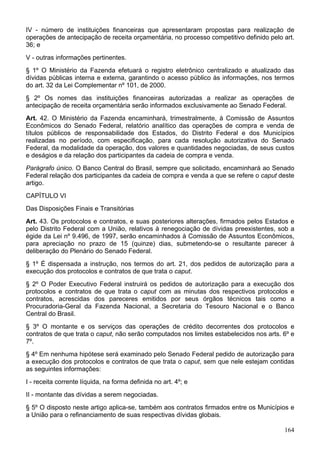 IV - número de instituições financeiras que apresentaram propostas para realização de
operações de antecipação de receita orçamentária, no processo competitivo definido pelo art.
36; e
V - outras informações pertinentes.
§ 1º O Ministério da Fazenda efetuará o registro eletrônico centralizado e atualizado das
dívidas públicas interna e externa, garantindo o acesso público às informações, nos termos
do art. 32 da Lei Complementar nº 101, de 2000.
§ 2º Os nomes das instituições financeiras autorizadas a realizar as operações de
antecipação de receita orçamentária serão informados exclusivamente ao Senado Federal.
Art. 42. O Ministério da Fazenda encaminhará, trimestralmente, à Comissão de Assuntos
Econômicos do Senado Federal, relatório analítico das operações de compra e venda de
títulos públicos de responsabilidade dos Estados, do Distrito Federal e dos Municípios
realizadas no período, com especificação, para cada resolução autorizativa do Senado
Federal, da modalidade da operação, dos valores e quantidades negociadas, de seus custos
e deságios e da relação dos participantes da cadeia de compra e venda.
Parágrafo único. O Banco Central do Brasil, sempre que solicitado, encaminhará ao Senado
Federal relação dos participantes da cadeia de compra e venda a que se refere o caput deste
artigo.
CAPÍTULO VI
Das Disposições Finais e Transitórias
Art. 43. Os protocolos e contratos, e suas posteriores alterações, firmados pelos Estados e
pelo Distrito Federal com a União, relativos à renegociação de dívidas preexistentes, sob a
égide da Lei nº 9.496, de 1997, serão encaminhados à Comissão de Assuntos Econômicos,
para apreciação no prazo de 15 (quinze) dias, submetendo-se o resultante parecer à
deliberação do Plenário do Senado Federal.
§ 1º É dispensada a instrução, nos termos do art. 21, dos pedidos de autorização para a
execução dos protocolos e contratos de que trata o caput.
§ 2º O Poder Executivo Federal instruirá os pedidos de autorização para a execução dos
protocolos e contratos de que trata o caput com as minutas dos respectivos protocolos e
contratos, acrescidas dos pareceres emitidos por seus órgãos técnicos tais como a
Procuradoria-Geral da Fazenda Nacional, a Secretaria do Tesouro Nacional e o Banco
Central do Brasil.
§ 3º O montante e os serviços das operações de crédito decorrentes dos protocolos e
contratos de que trata o caput, não serão computados nos limites estabelecidos nos arts. 6º e
7º.
§ 4º Em nenhuma hipótese será examinado pelo Senado Federal pedido de autorização para
a execução dos protocolos e contratos de que trata o caput, sem que nele estejam contidas
as seguintes informações:
I - receita corrente líquida, na forma definida no art. 4º; e
II - montante das dívidas a serem negociadas.
§ 5º O disposto neste artigo aplica-se, também aos contratos firmados entre os Municípios e
a União para o refinanciamento de suas respectivas dívidas globais.

                                                                                         164
 