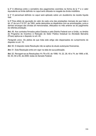§ 2º A diferença entre o somatório dos pagamentos ocorridos na forma do § 1º e o valor
equivalente ao limite definido no caput será utilizada no resgate da dívida mobiliária.
§ 3° O percentual definido no caput será aplicado sobre um duodécimo da receita líquida
real.
§ 4º Para efeito de apuração do valor de cada uma das prestações mensais de que trata o
art. 2º da Lei nº 8.727, de 1993, serão deduzidos os dispêndios com as amortizações, juros e
demais encargos das dívidas ali mencionadas, efetuados no mês anterior ao do pagamento
da referida prestação.
Art. 49. Aos contratos firmados pelos Estados e pelo Distrito Federal com a União, no âmbito
do Programa de Incentivo à Redução do Setor Público Estadual na Atividade Bancária
(Proes) aplica-se o disposto no art. 45.
Parágrafo único. Os pleitos de que trata este artigo são dispensados do cumprimento do
disposto no art. 15.
Art. 50. O disposto nesta Resolução não se aplica às atuais autarquias financeiras.
Art. 51. Esta Resolução entra em vigor na data de sua publicação.
Art. 52. Revogam-se as Resoluções nºs 78 e 93, de 1998; 19, 22, 28, 40 e 74, de 1999; e 58,
62, 63, 64 e 65, de 2000, todas do Senado Federal.




                                                                                        166
 