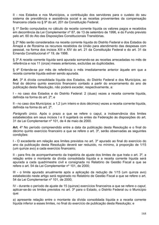 II - nos Estados e nos Municípios, a contribuição dos servidores para o custeio do seu
sistema de previdência e assistência social e as receitas provenientes da compensação
financeira citada no § 9º do art. 201 da Constituição Federal.
§ 1º Serão computados no cálculo da receita corrente líquida os valores pagos e recebidos
em decorrência da Lei Complementar nº 87, de 13 de setembro de 1996, e do Fundo previsto
pelo art. 60 do Ato das Disposições Constitucionais Transitórias.
§ 2º Não serão considerados na receita corrente líquida do Distrito Federal e dos Estados do
Amapá e de Roraima os recursos recebidos da União para atendimento das despesas com
pessoal, na forma dos incisos XIII e XIV do art. 21 da Constituição Federal e do art. 31 da
Emenda Constitucional nº 19, de 1998.
§ 3º A receita corrente líquida será apurada somando-se as receitas arrecadadas no mês de
referência e nos 11 (onze) meses anteriores, excluídas as duplicidades.
§ 4º Entende-se por mês de referência o mês imediatamente anterior àquele em que a
receita corrente líquida estiver sendo apurada.
Art. 3º A dívida consolidada líquida dos Estados, do Distrito Federal e dos Municípios, ao
final do décimo quinto exercício financeiro contado a partir do encerramento do ano de
publicação desta Resolução, não poderá exceder, respectivamente, a:
I - no caso dos Estados e do Distrito Federal: 2 (duas) vezes a receita corrente líquida,
definida na forma do art. 2º; e
II - no caso dos Municípios: a 1,2 (um inteiro e dois décimos) vezes a receita corrente líquida,
definida na forma do art. 2º.
Parágrafo único. Após o prazo a que se refere o caput, a inobservância dos limites
estabelecidos em seus incisos I e II sujeitará os entes da Federação às disposições do art.
31 da Lei Complementar nº 101, de 4 de maio de 2000.
Art. 4º No período compreendido entre a data da publicação desta Resolução e o final do
décimo quinto exercício financeiro a que se refere o art. 3º, serão observadas as seguintes
condições:
I - O excedente em relação aos limites previstos no art. 3º apurado ao final do exercício do
ano da publicação desta Resolução deverá ser reduzido, no mínimo, à proporção de 1/15
(um quinze avo) a cada exercício financeiro;
II - para fins de acompanhamento da trajetória de ajuste dos limites de que trata o art. 3º, a
relação entre o montante da dívida consolidada líquida e a receita corrente líquida será
apurada a cada quadrimestre civil e consignada no Relatório de Gestão Fiscal a que se
refere o art. 54 da Lei Complementar nº 101, de 2000;
III - o limite apurado anualmente após a aplicação da redução de 1/15 (um quinze avo)
estabelecido neste artigo será registrado no Relatório de Gestão Fiscal a que se refere o art.
54 da Lei Complementar nº 101, de 2000;
IV - durante o período de ajuste de 15 (quinze) exercícios financeiros a que se refere o caput,
aplicar-se-ão os limites previstos no art. 3º para o Estado, o Distrito Federal ou o Município
que:
a) apresente relação entre o montante da dívida consolidada líquida e a receita corrente
líquida inferior a esses limites, no final do exercício de publicação desta Resolução; e


                                                                                            168
 