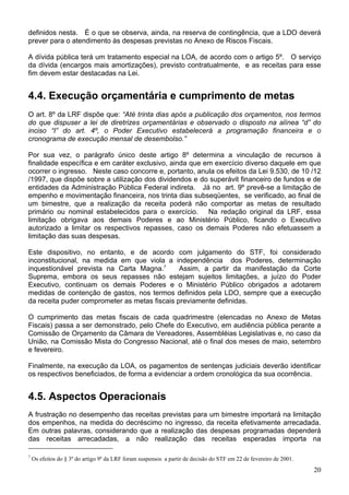 definidos nesta. É o que se observa, ainda, na reserva de contingência, que a LDO deverá
prever para o atendimento às despesas previstas no Anexo de Riscos Fiscais.

A dívida pública terá um tratamento especial na LOA, de acordo com o artigo 5º. O serviço
da dívida (encargos mais amortizações), previsto contratualmente, e as receitas para esse
fim devem estar destacadas na Lei.


4.4. Execução orçamentária e cumprimento de metas
O art. 8º da LRF dispõe que: “Até trinta dias após a publicação dos orçamentos, nos termos
do que dispuser a lei de diretrizes orçamentárias e observado o disposto na alínea “d” do
inciso “I” do art. 4º, o Poder Executivo estabelecerá a programação financeira e o
cronograma de execução mensal de desembolso.”

Por sua vez, o parágrafo único deste artigo 8º determina a vinculação de recursos à
finalidade específica e em caráter exclusivo, ainda que em exercício diverso daquele em que
ocorrer o ingresso. Neste caso concorre e, portanto, anula os efeitos da Lei 9.530, de 10 /12
/1997, que dispõe sobre a utilização dos dividendos e do superávit financeiro de fundos e de
entidades da Administração Pública Federal indireta. Já no art. 9º prevê-se a limitação de
empenho e movimentação financeira, nos trinta dias subseqüentes, se verificado, ao final de
um bimestre, que a realização da receita poderá não comportar as metas de resultado
primário ou nominal estabelecidos para o exercício. Na redação original da LRF, essa
limitação obrigava aos demais Poderes e ao Ministério Público, ficando o Executivo
autorizado a limitar os respectivos repasses, caso os demais Poderes não efetuassem a
limitação das suas despesas.

Este dispositivo, no entanto, e de acordo com julgamento do STF, foi considerado
inconstitucional, na medida em que viola a independência dos Poderes, determinação
inquestionável prevista na Carta Magna.7       Assim, a partir da manifestação da Corte
Suprema, embora os seus repasses não estejam sujeitos limitações, a juízo do Poder
Executivo, continuam os demais Poderes e o Ministério Público obrigados a adotarem
medidas de contenção de gastos, nos termos definidos pela LDO, sempre que a execução
da receita puder comprometer as metas fiscais previamente definidas.

O cumprimento das metas fiscais de cada quadrimestre (elencadas no Anexo de Metas
Fiscais) passa a ser demonstrado, pelo Chefe do Executivo, em audiência pública perante a
Comissão de Orçamento da Câmara de Vereadores, Assembléias Legislativas e, no caso da
União, na Comissão Mista do Congresso Nacional, até o final dos meses de maio, setembro
e fevereiro.

Finalmente, na execução da LOA, os pagamentos de sentenças judiciais deverão identificar
os respectivos beneficiados, de forma a evidenciar a ordem cronológica da sua ocorrência.


4.5. Aspectos Operacionais
A frustração no desempenho das receitas previstas para um bimestre importará na limitação
dos empenhos, na medida do decréscimo no ingresso, da receita efetivamente arrecadada.
Em outras palavras, considerando que a realização das despesas programadas dependerá
das receitas arrecadadas, a não realização das receitas esperadas importa na

7
    Os efeitos do § 3º do artigo 9º da LRF foram suspensos a partir de decisão do STF em 22 de fevereiro de 2001.
                                                                                                                    20
 