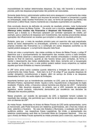 impossibilidade de realizar determinadas despesas. Ou seja, não havendo a arrecadação
prevista, parte das despesas programadas não poderão ser executadas.

Somente desta forma o administrador público terá como assegurar o cumprimento das metas
fiscais definidas na LDO. Mesmo que recursos de terceiros viessem a compensar a queda
na arrecadação, estas receitas financeiras (no caso, na forma de operações de crédito) não
eliminariam o déficit fiscal, mesmo mantendo-se o resultado orçamentário em equilíbrio.

Esta conclusão decorre da definição do conceito de resultado primário, meta fundamental
constante do Anexo de Metas Fiscais. De acordo com a doutrina, resultado primário é a
diferença entre receitas não financeiras e despesas não financeiras.           Neste caso,
mesmo que o Estado ou o Município optassem por contratar operações de crédito, por
exemplo, para a cobertura de despesas com investimentos, tais receitas provenientes dessas
operações não influenciariam as receitas que compõem o cálculo do resultado primário.

Portanto, para que a meta de resultado primário para um exercício não seja prejudicada,
devido ao baixo desempenho na arrecadação, somente o incremento em outras receitas
próprias (receitas não financeiras) ou a contenção em outras despesas (correntes ou de
capital) poderá assegurar o cumprimento daquela meta fiscal.

Tendo em vista o cumprimento das metas contidas no Anexo de Metas Fiscais, o artigo 9º
determina que o acompanhamento do desempenho das receitas ocorra a cada bimestre.
Não faria sentido observar o descompasso entre receitas arrecadadas e receitas previstas
apenas no final do exercício, quando já não haveria tempo para correções, de forma a
manter o desempenho das metas estabelecidas. Além disso, somente com a recuperação
das receitas ao longo do ano, o ente público poderá realizar novos empenhos ou reativar
aqueles que foram limitados ou mesmo cancelados.

A LRF toma ainda outros cuidados quando determina a limitação de empenhos para o
cumprimento das metas fiscais. Está claro no § 2º do artigo 9º que aquelas despesas de
caráter obrigatório (constitucionais e legais), além do serviço da dívida e as despesas
ressalvadas na LDO, não serão objeto de limitações.

Importante lembrar que as transferências acertadas na LDO, para os demais Poderes e o
Ministério Público, representam direito líquido e certo, inquestionável, à disposição do órgão
recebedor. Poderia, então, o Executivo colocar barreiras aos ditames da LDO? Certamente
que não.      Não devemos esquecer, no entanto, que a LDO necessita da aprovação
legislativa, sendo portanto, instrumento democrático por excelência nas decisões da
utilização dos recursos públicos.

Nesse propósito, por ocasião da aprovação da LDO, o legislador tomará cuidado na
repartição das receitas, não permitindo que o texto da lei de diretrizes esteja em desacordo
com os ditames da LRF8.

As metas fiscais destacadas no Anexo de Metas Fiscais da LDO serão apresentadas, como
já mencionado, pelo Poder Executivo em relatórios quadrimestrais, até o final dos meses de
maio, setembro e fevereiro. No caso dos Estados e Municípios, a avaliação será feita em
audiência pública nas respectivas Casas Legislativas. Na União, a apresentação dos
relatórios quadrimestrais será feita na Comissão Mista do Congresso Nacional. Uma vez
que o Anexo de Metas Fiscais apresenta as metas previstas para o exercício, espera-se que,

8
 É importante observar, por ocasião da definição dos valores a serem destinados aos outros Poderes, a observância e a fixação destes
valores em percentual da RCL.

                                                                                                                                21
 