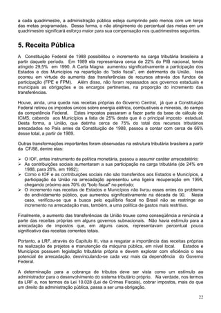a cada quadrimestre, a administração pública esteja cumprindo pelo menos com um terço
das metas programadas. Dessa forma, o não atingimento do percentual das metas em um
quadrimestre significará esforço maior para sua compensação nos quadrimestres seguintes.


5. Receita Pública
A Constituição Federal de 1988 possibilitou o incremento na carga tributária brasileira a
partir daquele período. Em 1989 ela representava cerca de 22% do PIB nacional, tendo
atingido 29,5% em 1990. A Carta Magna aumentou significativamente a participação dos
Estados e dos Municípios na repartição do “bolo fiscal”, em detrimento da União. Isso
ocorreu em virtude do aumento das transferências de recursos através dos fundos de
participação (FPE e FPM). Além disso, não foram repassados aos governos estaduais e
municipais as obrigações e os encargos pertinentes, na proporção do incremento das
transferências.

Houve, ainda, uma queda nas receitas próprias do Governo Central, já que a Constituição
Federal retirou os impostos únicos sobre energia elétrica, combustíveis e minerais, do campo
da competência Federal. Estes impostos passaram a fazer parte da base de cálculo do
ICMS, cabendo aos Municípios a fatia de 25% deste que é o principal imposto estadual.
Desta forma, a União, que detinha cerca de 75% do total dos recursos tributários
arrecadados no País antes da Constituição de 1988, passou a contar com cerca de 66%
desse total, a partir de 1989.

Outras transformações importantes foram observadas na estrutura tributária brasileira a partir
da CF/88, dentre elas:

   O IOF, antes instrumento de política monetária, passou a assumir caráter arrecadatório;
   As contribuições sociais aumentaram a sua participação na carga tributária (de 24% em
   1988, para 26%, em 1992);
   Como o IOF e as contribuições sociais não são transferidos aos Estados e Municípios, a
   participação da União na arrecadação apresentou uma ligeira recuperação em 1994,
   chegando próximo aos 70% do "bolo fiscal" no período;
   O incremento nas receitas de Estados e Municípios não livrou esses entes do problema
   do endividamento público, que aumentou significativamente na década de 90. Neste
   caso, verificou-se que a busca pelo equilíbrio fiscal no Brasil não se restringe ao
   incremento na arrecadação mas, também, a uma política de gastos mais restritiva.

Finalmente, o aumento das transferências da União trouxe como conseqüência a renúncia a
parte das receitas próprias em alguns governos subnacionais. Não havia estímulo para a
arrecadação de impostos que, em alguns casos, representavam percentual pouco
significativo das receitas correntes totais.

Portanto, a LRF, através do Capítulo III, visa a resgatar a importância das receitas próprias
na realização de projetos e manutenção da máquina pública, em nível local.         Estados e
Municípios possuem legislação tributária própria e devem explorar com eficiência o seu
potencial de arrecadação, desvinculando-se cada vez mais da dependência do Governo
Federal.

A determinação para a cobrança de tributos deve ser vista como um estímulo ao
administrador para o desenvolvimento do sistema tributário próprio. Na verdade, nos termos
da LRF e, nos termos da Lei 10.028 (Lei de Crimes Fiscais), cobrar impostos, mais do que
um direito da administração pública, passa a ser uma obrigação.

                                                                                           22
 