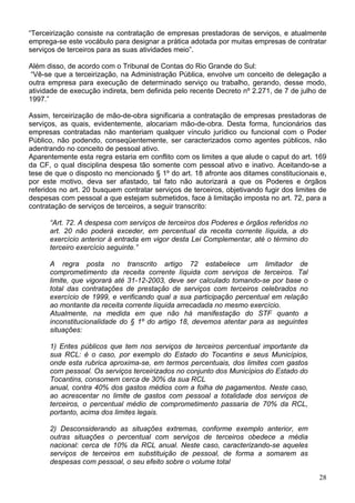 “Terceirização consiste na contratação de empresas prestadoras de serviços, e atualmente
emprega-se este vocábulo para designar a prática adotada por muitas empresas de contratar
serviços de terceiros para as suas atividades meio”.

Além disso, de acordo com o Tribunal de Contas do Rio Grande do Sul:
 “Vê-se que a terceirização, na Administração Pública, envolve um conceito de delegação a
outra empresa para execução de determinado serviço ou trabalho, gerando, desse modo,
atividade de execução indireta, bem definida pelo recente Decreto nº 2.271, de 7 de julho de
1997.”

Assim, terceirização de mão-de-obra significaria a contratação de empresas prestadoras de
serviços, as quais, evidentemente, alocariam mão-de-obra. Desta forma, funcionários das
empresas contratadas não manteriam qualquer vínculo jurídico ou funcional com o Poder
Público, não podendo, conseqüentemente, ser caracterizados como agentes públicos, não
adentrando no conceito de pessoal ativo.
Aparentemente esta regra estaria em conflito com os limites a que alude o caput do art. 169
da CF, o qual disciplina despesa tão somente com pessoal ativo e inativo. Aceitando-se a
tese de que o disposto no mencionado § 1º do art. 18 afronte aos ditames constitucionais e,
por este motivo, deva ser afastado, tal fato não autorizará a que os Poderes e órgãos
referidos no art. 20 busquem contratar serviços de terceiros, objetivando fugir dos limites de
despesas com pessoal a que estejam submetidos, face à limitação imposta no art. 72, para a
contratação de serviços de terceiros, a seguir transcrito:

      “Art. 72. A despesa com serviços de terceiros dos Poderes e órgãos referidos no
      art. 20 não poderá exceder, em percentual da receita corrente líquida, a do
      exercício anterior à entrada em vigor desta Lei Complementar, até o término do
      terceiro exercício seguinte.”

      A regra posta no transcrito artigo 72 estabelece um limitador de
      comprometimento da receita corrente líquida com serviços de terceiros. Tal
      limite, que vigorará até 31-12-2003, deve ser calculado tomando-se por base o
      total das contratações de prestação de serviços com terceiros celebrados no
      exercício de 1999, e verificando qual a sua participação percentual em relação
      ao montante da receita corrente líquida arrecadada no mesmo exercício.
      Atualmente, na medida em que não há manifestação do STF quanto a
      inconstitucionalidade do § 1º do artigo 18, devemos atentar para as seguintes
      situações:

      1) Entes públicos que tem nos serviços de terceiros percentual importante da
      sua RCL: é o caso, por exemplo do Estado do Tocantins e seus Municípios,
      onde esta rubrica aproxima-se, em termos percentuais, dos limites com gastos
      com pessoal. Os serviços terceirizados no conjunto dos Municípios do Estado do
      Tocantins, consomem cerca de 30% da sua RCL
      anual, contra 40% dos gastos médios com a folha de pagamentos. Neste caso,
      ao acrescentar no limite de gastos com pessoal a totalidade dos serviços de
      terceiros, o percentual médio de comprometimento passaria de 70% da RCL,
      portanto, acima dos limites legais.

      2) Desconsiderando as situações extremas, conforme exemplo anterior, em
      outras situações o percentual com serviços de terceiros obedece a média
      nacional: cerca de 10% da RCL anual. Neste caso, caracterizando-se aqueles
      serviços de terceiros em substituição de pessoal, de forma a somarem as
      despesas com pessoal, o seu efeito sobre o volume total

                                                                                           28
 