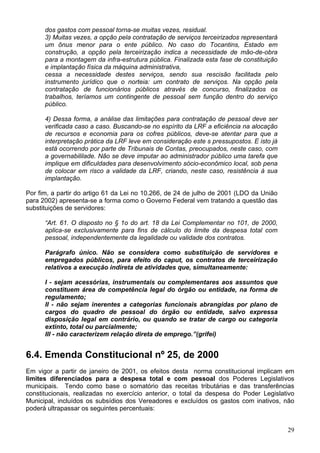 dos gastos com pessoal torna-se muitas vezes, residual.
      3) Muitas vezes, a opção pela contratação de serviços terceirizados representará
      um ônus menor para o ente público. No caso do Tocantins, Estado em
      construção, a opção pela terceirização indica a necessidade de mão-de-obra
      para a montagem da infra-estrutura pública. Finalizada esta fase de constituição
      e implantação física da máquina administrativa,
      cessa a necessidade destes serviços, sendo sua rescisão facilitada pelo
      instrumento jurídico que o norteia: um contrato de serviços. Na opção pela
      contratação de funcionários públicos através de concurso, finalizados os
      trabalhos, teríamos um contingente de pessoal sem função dentro do serviço
      público.

      4) Dessa forma, a análise das limitações para contratação de pessoal deve ser
      verificada caso a caso. Buscando-se no espírito da LRF a eficiência na alocação
      de recursos e economia para os cofres públicos, deve-se atentar para que a
      interpretação prática da LRF leve em consideração este s pressupostos. E isto já
      está ocorrendo por parte de Tribunais de Contas, preocupados, neste caso, com
      a governabililade. Não se deve imputar ao administrador público uma tarefa que
      implique em dificuldades para desenvolvimento sócio-econômico local, sob pena
      de colocar em risco a validade da LRF, criando, neste caso, resistência à sua
      implantação.

Por fim, a partir do artigo 61 da Lei no 10.266, de 24 de julho de 2001 (LDO da União
para 2002) apresenta-se a forma como o Governo Federal vem tratando a questão das
substituições de servidores:

      “Art. 61. O disposto no § 1o do art. 18 da Lei Complementar no 101, de 2000,
      aplica-se exclusivamente para fins de cálculo do limite da despesa total com
      pessoal, independentemente da legalidade ou validade dos contratos.

      Parágrafo único. Não se considera como substituição de servidores e
      empregados públicos, para efeito do caput, os contratos de terceirização
      relativos a execução indireta de atividades que, simultaneamente:

      I - sejam acessórias, instrumentais ou complementares aos assuntos que
      constituem área de competência legal do órgão ou entidade, na forma de
      regulamento;
      II - não sejam inerentes a categorias funcionais abrangidas por plano de
      cargos do quadro de pessoal do órgão ou entidade, salvo expressa
      disposição legal em contrário, ou quando se tratar de cargo ou categoria
      extinto, total ou parcialmente;
      III - não caracterizem relação direta de emprego.”(grifei)


6.4. Emenda Constitucional nº 25, de 2000
Em vigor a partir de janeiro de 2001, os efeitos desta norma constitucional implicam em
limites diferenciados para a despesa total e com pessoal dos Poderes Legislativos
municipais. Tendo como base o somatório das receitas tributárias e das transferências
constitucionais, realizadas no exercício anterior, o total da despesa do Poder Legislativo
Municipal, incluídos os subsídios dos Vereadores e excluídos os gastos com inativos, não
poderá ultrapassar os seguintes percentuais:


                                                                                         29
 