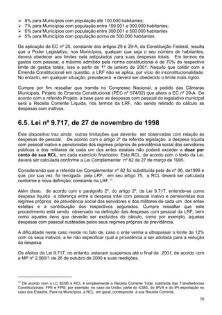 8% para Municípios com população até 100.000 habitantes;
     7% para Municípios com população entre 100.001 e 300.000 habitantes;
     6% para Municípios com população entre 300.001 e 500.000 habitantes
     5% para Municípios com população acima de 500.000 habitantes.

Da aplicação da EC nº 25, constante dos artigos 29 e 29-A, da Constituição Federal, resulta
que o Poder Legislativo, nos Municípios, qualquer que seja o seu número de habitantes,
deverá obedecer aos limites nela estipulados para suas despesas totais. Em termos de
gastos com pessoal, o máximo admitido pela norma constitucional é de 70% do respectivo
limite de gastos totais, isso a partir de 1º de janeiro de 2001. Naquilo que colidir com a
Emenda Constitucional em questão, a LRF não se aplica, por vício de inconstitucionalidade.
No entanto, em qualquer situação, prevalecerá e deverá ser obedecido o limite mais rígido.

Cumpre por fim ressaltar que tramita no Congresso Nacional, a pedido das Câmaras
Municipais, Projeto de Emenda Constitucional (PEC nº 574/02) que altera a EC nº 29-A De
acordo com o referido Projeto, a base para as despesas com pessoal do legislativo municipal
será a Receita Corrente Líquida, nos termos da LRF, não sendo retirado do cálculo as
despesas com inativos.


6.5. Lei nº 9.717, de 27 de novembro de 1998
Este dispositivo traz ainda outras limitações que deverão ser observadas com relação às
despesas de pessoal. De acordo com o artigo 2º da referida legislação, a despesa líquida
com pessoal inativo e pensionistas dos regimes próprios de previdência social dos servidores
públicos e dos militares de cada um dos entes estatais não poderá exceder a doze por
cento de sua RCL, em cada exercício financeiro. Esta RCL, de acordo com o texto da Lei,
deverá ser calculada conforme a Lei Complementar nº 82 de 27 de março de 1995.

Considerando que a referida Lei Complementar nº 82 foi substituída pela de nº 96, de1999 e
que, por sua vez, foi revogada pela LRF, em seu artigo 75, a RCL deverá ser calculada
conforme a nova definição, constante na LRF.13

Além disso, de acordo com o parágrafo 2º, do artigo 2º, da Lei 9.717, entende-se como
despesa líquida a diferença entre a despesa total com pessoal inativo e pensionistas dos
regimes próprios de previdência social dos servidores e dos militares de cada um dos entes
estatais e a contribuição dos respectivos segurados. Cumpre ressaltar que este
procedimento está sendo observado na definição das despesas com pessoal da LRF, bem
como aqueles itens que deverão ser excluídos do cálculo, como por exemplo, aquelas
despesas com pessoal custeadas pelos seus regimes próprios de previdência.

A dificuldade neste caso reside no fato de, caso o ente venha a ultrapassar o limite de 12%
com os seus inativos, a lei não especificar qual a providência a ser adotada para a redução
da despesa.

Os efeitos da Lei 9.717, no entanto, estavam suspensos até o final de 2001, de acordo com
a MP nº 2.060/1 de 26 de outubro de 2000 e suas reedições.




13
  De acordo com a LC 82/95 a RCL é simplesmente a Receita Corrente Total, subtraída das Transferências
Constitucionais: FPE e FPM, por exemplo, no caso da União; parte do ICMS, do IPVA e do IPI exportação no
caso dos Estados, Para os Municípios, a RCL, em geral, corresponde à sua Receita Corrente.
                                                                                                     30
 