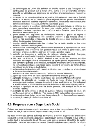 3. as contribuições da União, dos Estados, do Distrito Federal e dos Municípios e as
       contribuições do pessoal civil e militar, ativo, inativo e dos pensionistas, somente
       poderão ser utilizadas para pagamento de benefícios previdenciários dos respectivos
       regimes;
   4. cobertura de um número mínimo de segurados (mil segurados, conforme a Portaria
       MPAS n.º 4.992/99, art. 9º), de modo que os regimes possam garantir diretamente a
       totalidade dos riscos cobertos no plano de benefícios, preservando o equilíbrio atuarial
       sem necessidade de resseguro, conforme parâmetros gerais;
   5. cobertura exclusiva a servidores públicos titulares de cargos efetivos e a militares, e a
       seus respectivos dependentes, de cada ente estatal, vedado o pagamento de
       benefícios, mediante convênios ou consórcios entre Estados, entre Estados e
       Municípios e entre Municípios;
   6. pleno acesso dos segurados às informações relativas à gestão do regime e
       participação de representantes dos servidores públicos e dos militares ativos e
       inativos, nos colegiados e instâncias de decisão em que os seus interesses sejam
       objeto de discussão e deliberação;
   7. registro contábil individualizado das contribuições de cada servidor e dos entes
       estatais, conforme diretrizes gerais;
   8. identificação e consolidação em demonstrativos financeiros e orçamentários de todas
       as despesas fixas e variáveis com pessoal inativo civil, militar e pensionistas, bem
       como dos encargos incidentes sobre os proventos e pensões pagos;
   9. sujeição às inspeções e auditorias de natureza atuarial, contábil, financeira,
       orçamentária e patrimonial dos órgãos de controle interno e externo.
   10. No caso dos Estados, do Distrito Federal e dos Municípios, constitui requisito
       adicional, para organização e funcionamento de regime próprio de previdência social
       dos servidores públicos e dos militares, ter receita diretamente arrecadada ampliada,
       na forma estabelecida por parâmetros legais, superior à proveniente de transferências
       constitucionais da União e dos Estados.
   11. estabelecimento de estrutura técnico-administrativa, com conselhos de administração
       e fiscal e autonomia financeira;
   12. existência de conta do fundo distinta do Tesouro da unidade federativa;
   13. aporte de capital inicial em valor a ser definido conforme diretrizes gerais;
   14. aplicação de recursos, conforme estabelecido pelo Conselho Monetário Nacional;
   15. vedação da utilização de recursos do fundo de bens, direitos e ativos para
       empréstimos de qualquer natureza, inclusive à União, aos Estados, ao Distrito Federal
       e aos Municípios, a entidades da administração indireta e aos respectivos segurados;
   16. vedação à aplicação de recursos em títulos públicos, com exceção de títulos do
       Governo Federal;
   17. avaliação de bens, direitos e ativos de qualquer natureza integrados ao fundo, em
       conformidade com a Lei 4.320,de 17 de março de 1964 e alterações subseqüentes;
   18. estabelecimento de limites para a taxa de administração, conforme parâmetros gerais;
   19. constituição e extinção do fundo mediante lei.


6.6. Despesas com a Seguridade Social
Embora este assunto tenha merecido apenas um breve artigo, nem por isso a LRF é menos
severa em relação aos aumentos de gastos com a seguridade social.

De modo idêntico aos demais aumentos de despesa, a criação, majoração ou extensão de
qualquer benefício que integre a seguridade social requer, além da indicação de sua fonte de
custeio total, o cumprimento do art. 17, que versa sobre a despesa obrigatória de caráter
continuado. Apenas para relembrar, aquele dispositivo obriga à demonstração da origem
                                                                                            32
 