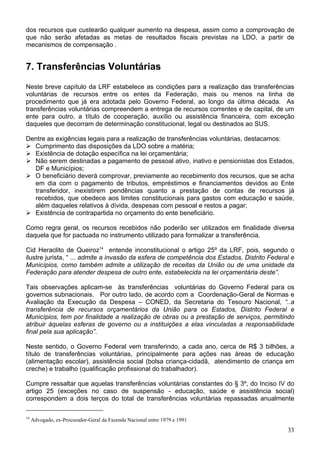 dos recursos que custearão qualquer aumento na despesa, assim como a comprovação de
que não serão afetadas as metas de resultados fiscais previstas na LDO, a partir de
mecanismos de compensação .


7. Transferências Voluntárias
Neste breve capítulo da LRF estabelece as condições para a realização das transferências
voluntárias de recursos entre os entes da Federação, mais ou menos na linha de
procedimento que já era adotada pelo Governo Federal, ao longo da última década. As
transferências voluntárias compreendem a entrega de recursos correntes e de capital, de um
ente para outro, a título de cooperação, auxílio ou assistência financeira, com exceção
daqueles que decorram de determinação constitucional, legal ou destinados ao SUS.

Dentre as exigências legais para a realização de transferências voluntárias, destacamos:
  Cumprimento das disposições da LDO sobre a matéria;
  Existência de dotação específica na lei orçamentária;
  Não serem destinadas a pagamento de pessoal ativo, inativo e pensionistas dos Estados,
  DF e Municípios;
  O beneficiário deverá comprovar, previamente ao recebimento dos recursos, que se acha
  em dia com o pagamento de tributos, empréstimos e financiamentos devidos ao Ente
  transferidor, inexistirem pendências quanto a prestação de contas de recursos já
  recebidos, que obedece aos limites constitucionais para gastos com educação e saúde,
  além daqueles relativos à dívida, despesas com pessoal e restos a pagar;
  Existência de contrapartida no orçamento do ente beneficiário.

Como regra geral, os recursos recebidos não poderão ser utilizados em finalidade diversa
daquela que for pactuada no instrumento utilizado para formalizar a transferência.

Cid Heraclito de Queiroz14 entende inconstitucional o artigo 25º da LRF, pois, segundo o
ilustre jurista, “ ... admite a invasão da esfera de competência dos Estados, Distrito Federal e
Municípios, como também admite a utilização de receitas da União ou de uma unidade da
Federação para atender despesa de outro ente, estabelecida na lei orçamentária deste”.

Tais observações aplicam-se às transferências voluntárias do Governo Federal para os
governos subnacionais. Por outro lado, de acordo com a Coordenação-Geral de Normas e
Avaliação da Execução da Despesa – CONED, da Secretaria do Tesouro Nacional, “..a
transferência de recursos orçamentários da União para os Estados, Distrito Federal e
Municípios, tem por finalidade a realização de obras ou a prestação de serviços, permitindo
atribuir àquelas esferas de governo ou a instituições a elas vinculadas a responsabilidade
final pela sua aplicação”.

Neste sentido, o Governo Federal vem transferindo, a cada ano, cerca de R$ 3 bilhões, a
título de transferências voluntárias, principalmente para ações nas áreas de educação
(alimentação escolar), assistência social (bolsa criança-cidadã, atendimento de criança em
creche) e trabalho (qualificação profissional do trabalhador).

Cumpre ressaltar que aquelas transferências voluntárias constantes do § 3º, do Inciso IV do
artigo 25 (exceções no caso de suspensão - educação, saúde e assistência social)
correspondem a dois terços do total de transferências voluntárias repassadas anualmente

14
     Advogado, ex-Procurador-Geral da Fazenda Nacional entre 1979 e 1991
                                                                                             33
 