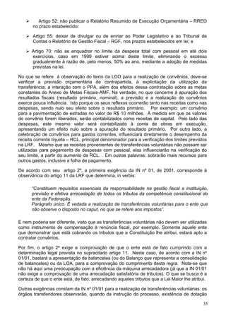 Artigo 52: não publicar o Relatório Resumido de Execução Orçamentária – RREO
       no prazo estabelecido;

       Artigo 55: deixar de divulgar ou de enviar ao Poder Legislativo e ao Tribunal de
       Contas o Relatório de Gestão Fiscal – RGF, nos prazos estabelecidos em lei; e

      Artigo 70: não se enquadrar no limite da despesa total com pessoal em até dois
      exercícios, caso em 1999 estiver acima deste limite, eliminando o excesso
      gradualmente à razão de, pelo menos, 50% ao ano, mediante a adoção de medidas
      previstas na lei.

No que se refere à observação do texto da LDO para a realização de convênios, deve-se
verificar a previsão orçamentária de contrapartida, à explicitação da utilização da
transferência, a interação com o PPA, além dos efeitos dessa contratação sobre as metas
constantes do Anexo de Metas Fiscais-AMF. Na verdade, no que concerne à apuração dos
resultados fiscais (resultado primário, nominal), a previsão e a realização de convênios
exerce pouca influência. Isto porque os seus reflexos ocorrerão tanto nas receitas como nas
despesas, sendo nulo seu efeito sobre o resultado primário. Por exemplo: um convênio
para a pavimentação de estradas no valor de R$ 10 milhões. À medida em que os valores
do convênio forem liberados, serão contabilizados como receitas de capital. Pelo lado das
despesas, este mesmo valor será contabilizado à conta de obras em execução,
apresentando um efeito nulo sobre a apuração do resultado primário. Por outro lado, a
celebração de convênios para gastos correntes, influenciará diretamente o desempenho da
receita corrente líquida – RCL, principal denominador para a verificação dos limites previstos
na LRF. Mesmo que as receitas provenientes de transferências voluntárias não possam ser
utilizadas para pagamento de despesas com pessoal, elas influenciarão na verificação do
seu limite, a partir do aumento da RCL. Em outras palavras: sobrarão mais recursos para
outros gastos, inclusive a folha de pagamento.

De acordo com seu artigo 2º, a primeira exigência da IN nº 01, de 2001, corresponde à
observância do artigo 11 da LRF que determina, in verbis:

      “Constituem requisitos essenciais da responsabilidade na gestão fiscal a instituição,
      previsão e efetiva arrecadação de todos os tributos da competência constitucional do
      ente da Federação.
      Parágrafo único. É vedada a realização de transferências voluntárias para o ente que
      não observe o disposto no caput, no que se refere aos impostos”.

E nem poderia ser diferente, visto que as transferências voluntárias não devem ser utilizadas
como instrumento de compensação à renúncia fiscal, por exemplo. Somente aquele ente
que demonstrar que está cobrando os tributos que a Constituição lhe atribui, estará apto a
contratar convênios.

Por fim, o artigo 2º exige a comprovação de que o ente está de fato cumprindo com a
determinação legal prevista no supracitado artigo 11. Neste caso, de acordo com a IN nº
01/01, bastará a apresentação de balancetes (ou do Balanço que representa a consolidação
de balancetes) ou da LOA, para a comprovação do cumprimento desta regra. Nota-se que
não há aqui uma preocupação com a eficiência da máquina arrecadadora (já que a IN 01/01
não exige a comprovação de uma arrecadação satisfatória de tributos). O que se busca é a
certeza de que o ente está, de fato, arrecadando aqueles tributos que a Lei Maior lhe atribui.

Outras exigências constam da IN nº 01/01 para a realização de transferências voluntárias: os
órgãos transferidores observarão, quando da instrução do processo, existência de dotação

                                                                                            35
 