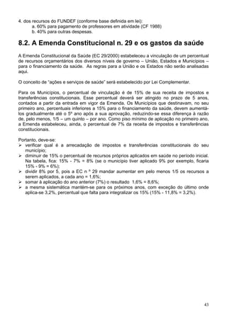 4. dos recursos do FUNDEF (conforme base definida em lei):
       a. 60% para pagamento de professores em atividade (CF 1988)
       b. 40% para outras despesas.

8.2. A Emenda Constitucional n. 29 e os gastos da saúde
A Emenda Constitucional da Saúde (EC 29/2000) estabeleceu a vinculação de um percentual
de recursos orçamentários dos diversos níveis de governo – União, Estados e Municípios –
para o financiamento da saúde. As regras para a União e os Estados não serão analisadas
aqui.

O conceito de “ações e serviços de saúde” será estabelecido por Lei Complementar.

Para os Municípios, o percentual de vinculação é de 15% de sua receita de impostos e
transferências constitucionais. Esse percentual deverá ser atingido no prazo de 5 anos,
contados a partir da entrada em vigor da Emenda. Os Municípios que destinavam, no seu
primeiro ano, percentuais inferiores a 15% para o financiamento da saúde, devem aumentá-
los gradualmente até o 5º ano após a sua aprovação, reduzindo-se essa diferença à razão
de, pelo menos, 1/5 – um quinto – por ano. Como piso mínimo de aplicação no primeiro ano,
a Emenda estabeleceu, ainda, o percentual de 7% da receita de impostos e transferências
constitucionais.

Portanto, deve-se:
   verificar qual é a arrecadação de impostos e transferências constitucionais do seu
   município;
   diminuir de 15% o percentual de recursos próprios aplicados em saúde no período inicial.
   Na tabela, fica: 15% - 7% = 8% (se o município tiver aplicado 9% por exemplo, ficaria
   15% - 9% = 6%);
   dividir 8% por 5, pois a EC n º 29 mandar aumentar em pelo menos 1/5 os recursos a
   serem aplicados, a cada ano = 1,6%;
   somar à aplicação do ano anterior (7%) o resultado 1,6% = 8,6%;
   a mesma sistemática mantém-se para os próximos anos, com exceção do último onde
   aplica-se 3,2%, percentual que falta para integralizar os 15% (15% - 11,8% = 3,2%).




                                                                                        43
 