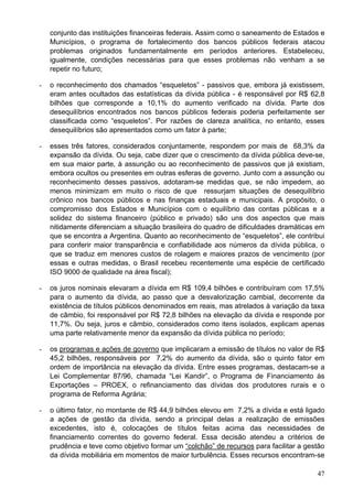 conjunto das instituições financeiras federais. Assim como o saneamento de Estados e
    Municípios, o programa de fortalecimento dos bancos públicos federais atacou
    problemas originados fundamentalmente em períodos anteriores. Estabeleceu,
    igualmente, condições necessárias para que esses problemas não venham a se
    repetir no futuro;

-   o reconhecimento dos chamados “esqueletos” - passivos que, embora já existissem,
    eram antes ocultados das estatísticas da dívida pública - é responsável por R$ 62,8
    bilhões que corresponde a 10,1% do aumento verificado na dívida. Parte dos
    desequilíbrios encontrados nos bancos públicos federais poderia perfeitamente ser
    classificada como “esqueletos”. Por razões de clareza analítica, no entanto, esses
    desequilíbrios são apresentados como um fator à parte;

-   esses três fatores, considerados conjuntamente, respondem por mais de 68,3% da
    expansão da dívida. Ou seja, cabe dizer que o crescimento da dívida pública deve-se,
    em sua maior parte, à assunção ou ao reconhecimento de passivos que já existiam,
    embora ocultos ou presentes em outras esferas de governo. Junto com a assunção ou
    reconhecimento desses passivos, adotaram-se medidas que, se não impedem, ao
    menos minimizam em muito o risco de que ressurjam situações de desequilíbrio
    crônico nos bancos públicos e nas finanças estaduais e municipais. A propósito, o
    compromisso dos Estados e Municípios com o equilíbrio das contas públicas e a
    solidez do sistema financeiro (público e privado) são uns dos aspectos que mais
    nitidamente diferenciam a situação brasileira do quadro de dificuldades dramáticas em
    que se encontra a Argentina. Quanto ao reconhecimento de “esqueletos”, ele contribui
    para conferir maior transparência e confiabilidade aos números da dívida pública, o
    que se traduz em menores custos de rolagem e maiores prazos de vencimento (por
    essas e outras medidas, o Brasil recebeu recentemente uma espécie de certificado
    ISO 9000 de qualidade na área fiscal);

-   os juros nominais elevaram a dívida em R$ 109,4 bilhões e contribuíram com 17,5%
    para o aumento da dívida, ao passo que a desvalorização cambial, decorrente da
    existência de títulos públicos denominados em reais, mas atrelados à variação da taxa
    de câmbio, foi responsável por R$ 72,8 bilhões na elevação da dívida e responde por
    11,7%. Ou seja, juros e câmbio, considerados como itens isolados, explicam apenas
    uma parte relativamente menor da expansão da dívida pública no período;

-   os programas e ações de governo que implicaram a emissão de títulos no valor de R$
    45,2 bilhões, responsáveis por 7,2% do aumento da dívida, são o quinto fator em
    ordem de importância na elevação da dívida. Entre esses programas, destacam-se a
    Lei Complementar 87/96, chamada “Lei Kandir”, o Programa de Financiamento às
    Exportações – PROEX, o refinanciamento das dívidas dos produtores rurais e o
    programa de Reforma Agrária;

-   o último fator, no montante de R$ 44,9 bilhões elevou em 7,2% a dívida e está ligado
    a ações de gestão da dívida, sendo a principal delas a realização de emissões
    excedentes, isto é, colocações de títulos feitas acima das necessidades de
    financiamento correntes do governo federal. Essa decisão atendeu a critérios de
    prudência e teve como objetivo formar um “colchão” de recursos para facilitar a gestão
    da dívida mobiliária em momentos de maior turbulência. Esses recursos encontram-se

                                                                                       47
 