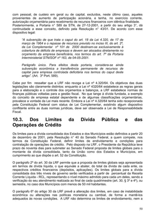 com pessoal, de custeio em geral ou de capital, excluídos, neste último caso, aqueles
provenientes de aumento de participação acionária, e tenha, no exercício corrente,
autorização orçamentária para recebimento de recursos financeiros com idêntica finalidade.
Posteriormente, a Portaria n° 589 da STN, de 27-12-2001, a partir do seu artigo 3°, dá
continuidade a esse conceito, definido pela Resolução n° 43/01. De acordo com esse
dispositivo legal:

      “A subvenção de que trata o caput do art. 18 da Lei 4.320, de 17 de
      março de 1964 e o repasse de recursos previsto no inciso III, do art. 2º,
      da Lei Complementar nº 101 de 2000 destinam-se exclusivamente à
      cobertura de déficits de empresas e devem ser alocados diretamente no
      orçamento da empresa beneficiária, nos termos do art. 7º da Portaria
      Interministerial STN/SOF nº 163, de 04-05-2001.

      Parágrafo único. Para efeitos desta portaria, considera-se ainda
      subvenção econômica a transferência permanente de recursos de
      capital para empresa controlada deficitária nos termos do caput deste
      artigo”. (Art. 3º Port. 589).

Cabe por fim ressaltar que a LRF não revoga a Lei nº 4.320/64. Os objetivos das duas
legislações são claramente distintos: enquanto a Lei nº 4320/64 estabelece as regras gerais
para a elaboração e o controle dos orçamentos e balanços, a LRF estabelece normas de
finanças públicas voltadas para a gestão fiscal. No que tange à dívida fundada, a exemplo
do conceito de empresa estatal dependente e de algumas classificações orçamentárias,
prevalece a vontade da Lei mais recente. Embora a Lei nº 4.320/64 tenha sido recepcionada
pela Constituição Federal com status de Lei Complementar, existindo algum dispositivo
conflitante entre as duas normas jurídicas, deve ser observada a Lei de Responsabilidade
Fiscal.

10.3. Dos Limites                       da       Dívida          Pública          e      das
Operações de Crédito
Os limites para a dívida consolidada dos Estados e dos Municípios estão definidos a partir 20
de dezembro de 2001, pela Resolução n° 40 do Senado Federal, a quem compete, nos
termos da Constituição Federal, definir limites de endividamento e condições para
contratação de operações de crédito. Pelo disposto na LRF, o Presidente da República teve
prazo de noventa dias para submeter ao Senado Federal proposta de limites globais para o
montante da dívida consolidada, tanto da União como dos Estados e Municípios, em
cumprimento ao que dispõe o art. 52 da Constituição.

O parágrafo 2º do art. 30 da LRF permite que a proposta de limites globais seja apresentada
em termos de dívida líquida, o que equivale a abater, do total da dívida de cada ente, os
respectivos créditos financeiros (depósitos, aplicações). Os limites globais para a dívida
consolidada dos três níveis de governo serão verificados a partir de percentual da Receita
Corrente Líquida - RCL, representando o nível máximo admitido para cada um deles, sendo a
verificação do seu atendimento realizada ao final de cada quadrimestre (art. 30, § 3º e 4º), ou
semestre, no caso dos Municípios com menos de 50 mil habitantes.

O parágrafo 6º do artigo 30 da LRF prevê a alteração dos limites, em caso de instabilidade
econômica ou alterações nas políticas monetária ou cambial, de forma a mantê-los
adequados às novas condições. A LRF não determina os limites de endividamento, nem a


                                                                                            50
 